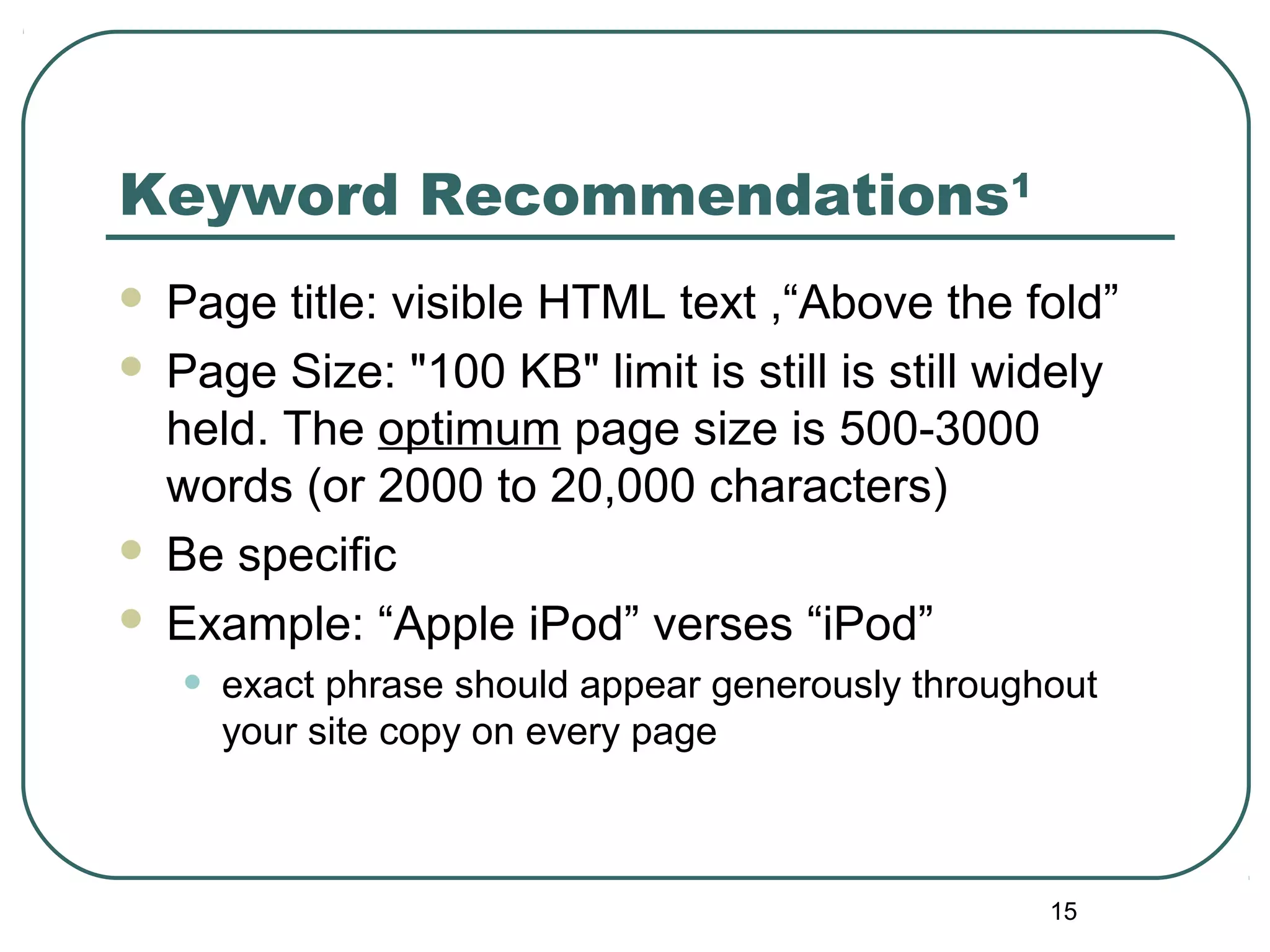15
Keyword Recommendations1
 Page title: visible HTML text ,“Above the fold”
 Page Size: "100 KB" limit is still is still widely
held. The optimum page size is 500-3000
words (or 2000 to 20,000 characters)
 Be specific
 Example: “Apple iPod” verses “iPod”
• exact phrase should appear generously throughout
your site copy on every page
 