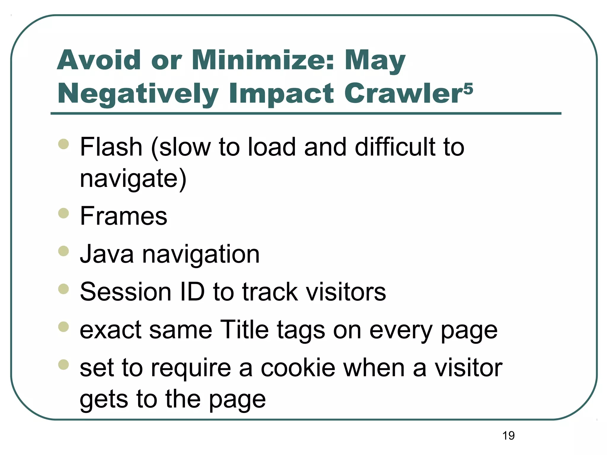 19
Avoid or Minimize: May
Negatively Impact Crawler5
 Flash (slow to load and difficult to
navigate)
 Frames
 Java navigation
 Session ID to track visitors
 exact same Title tags on every page
 set to require a cookie when a visitor
gets to the page
 