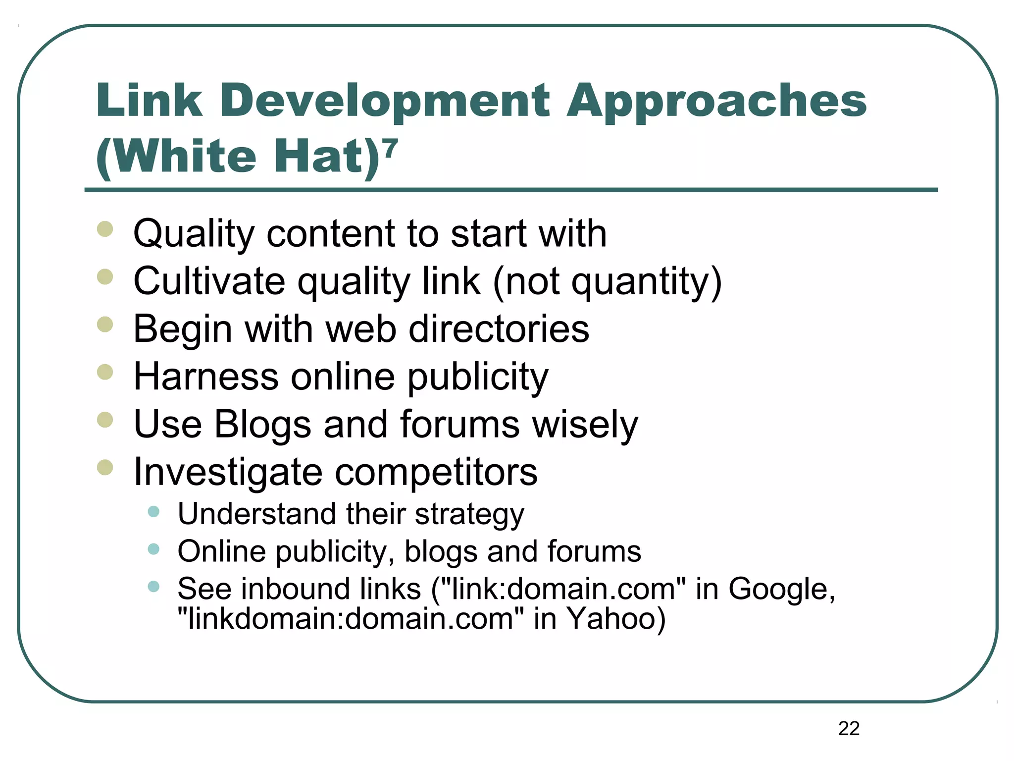 22
Link Development Approaches
(White Hat)7
 Quality content to start with
 Cultivate quality link (not quantity)
 Begin with web directories
 Harness online publicity
 Use Blogs and forums wisely
 Investigate competitors
• Understand their strategy
• Online publicity, blogs and forums
• See inbound links ("link:domain.com" in Google,
"linkdomain:domain.com" in Yahoo)
 