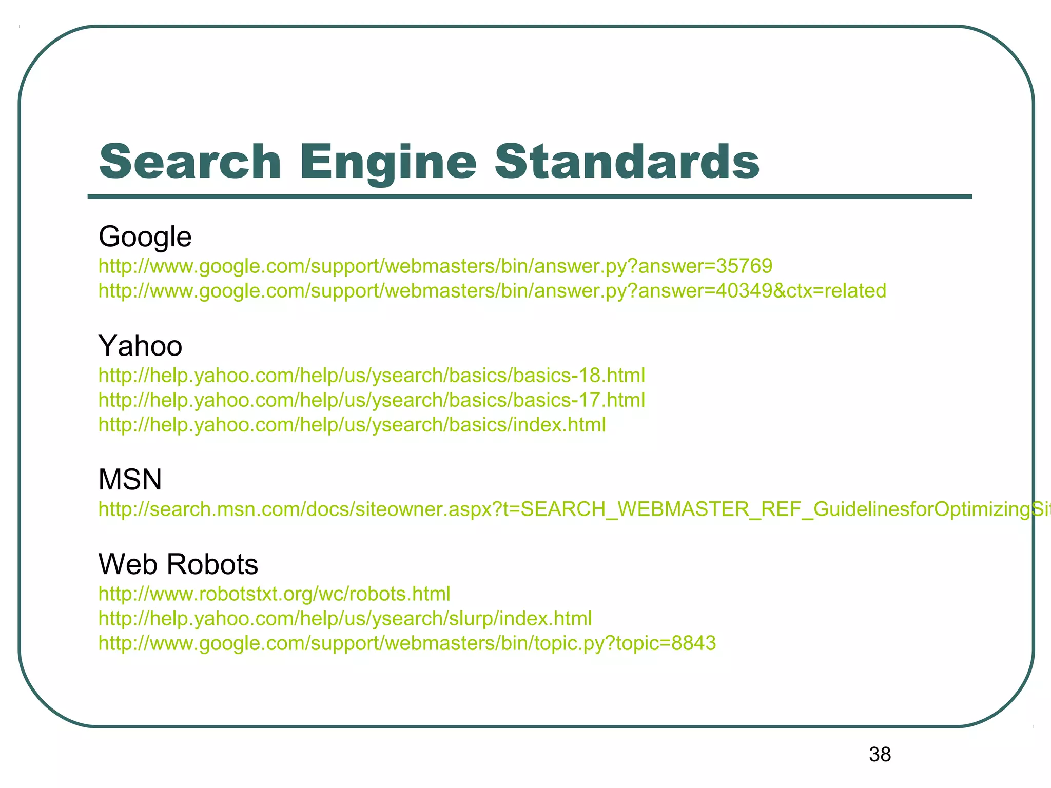 38
Search Engine Standards
Google
http://www.google.com/support/webmasters/bin/answer.py?answer=35769
http://www.google.com/support/webmasters/bin/answer.py?answer=40349&ctx=related
Yahoo
http://help.yahoo.com/help/us/ysearch/basics/basics-18.html
http://help.yahoo.com/help/us/ysearch/basics/basics-17.html
http://help.yahoo.com/help/us/ysearch/basics/index.html
MSN
http://search.msn.com/docs/siteowner.aspx?t=SEARCH_WEBMASTER_REF_GuidelinesforOptimizingSit
Web Robots
http://www.robotstxt.org/wc/robots.html
http://help.yahoo.com/help/us/ysearch/slurp/index.html
http://www.google.com/support/webmasters/bin/topic.py?topic=8843
 