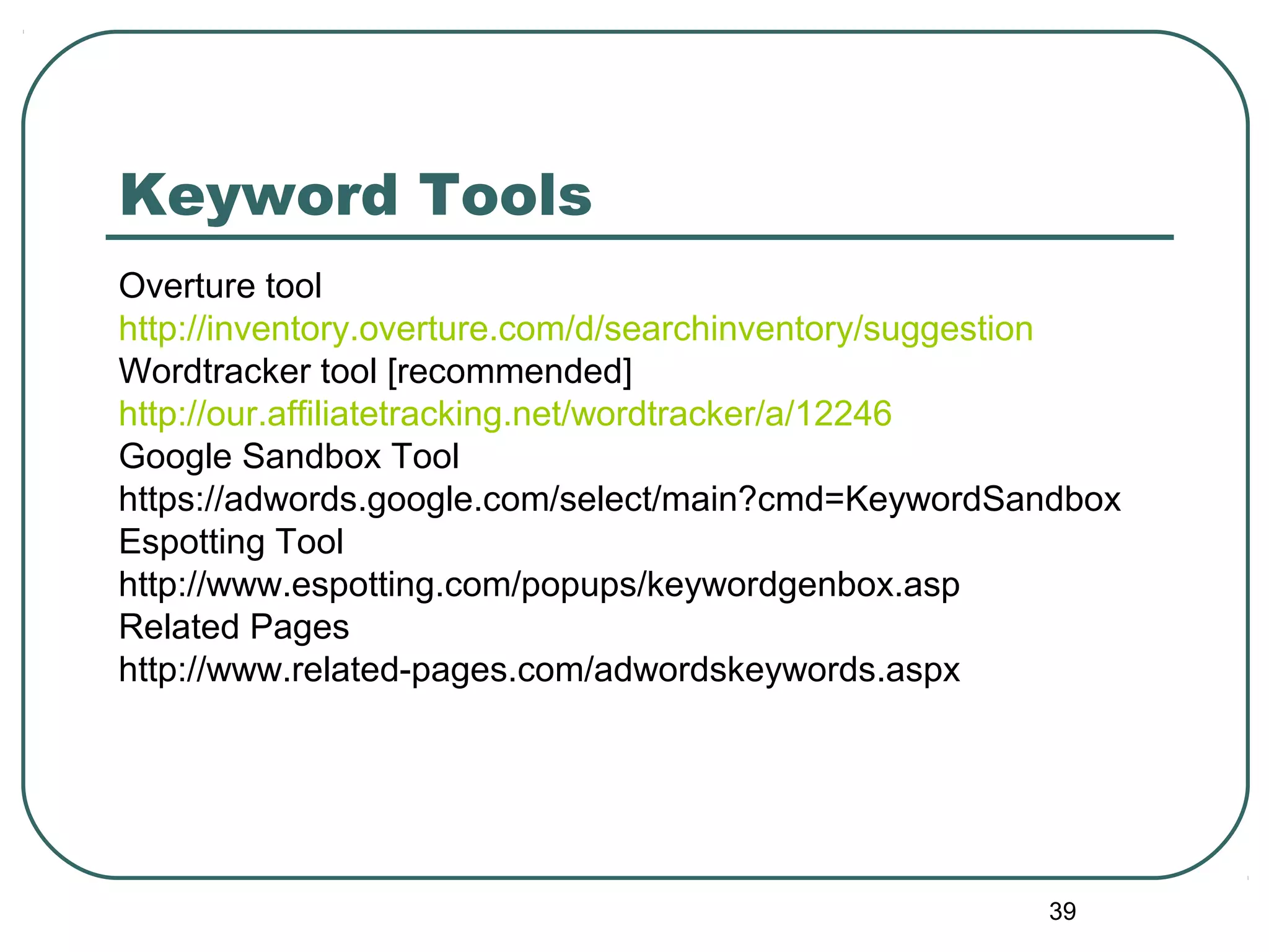 39
Keyword Tools
Overture tool
http://inventory.overture.com/d/searchinventory/suggestion
Wordtracker tool [recommended]
http://our.affiliatetracking.net/wordtracker/a/12246
Google Sandbox Tool
https://adwords.google.com/select/main?cmd=KeywordSandbox
Espotting Tool
http://www.espotting.com/popups/keywordgenbox.asp
Related Pages
http://www.related-pages.com/adwordskeywords.aspx
 
