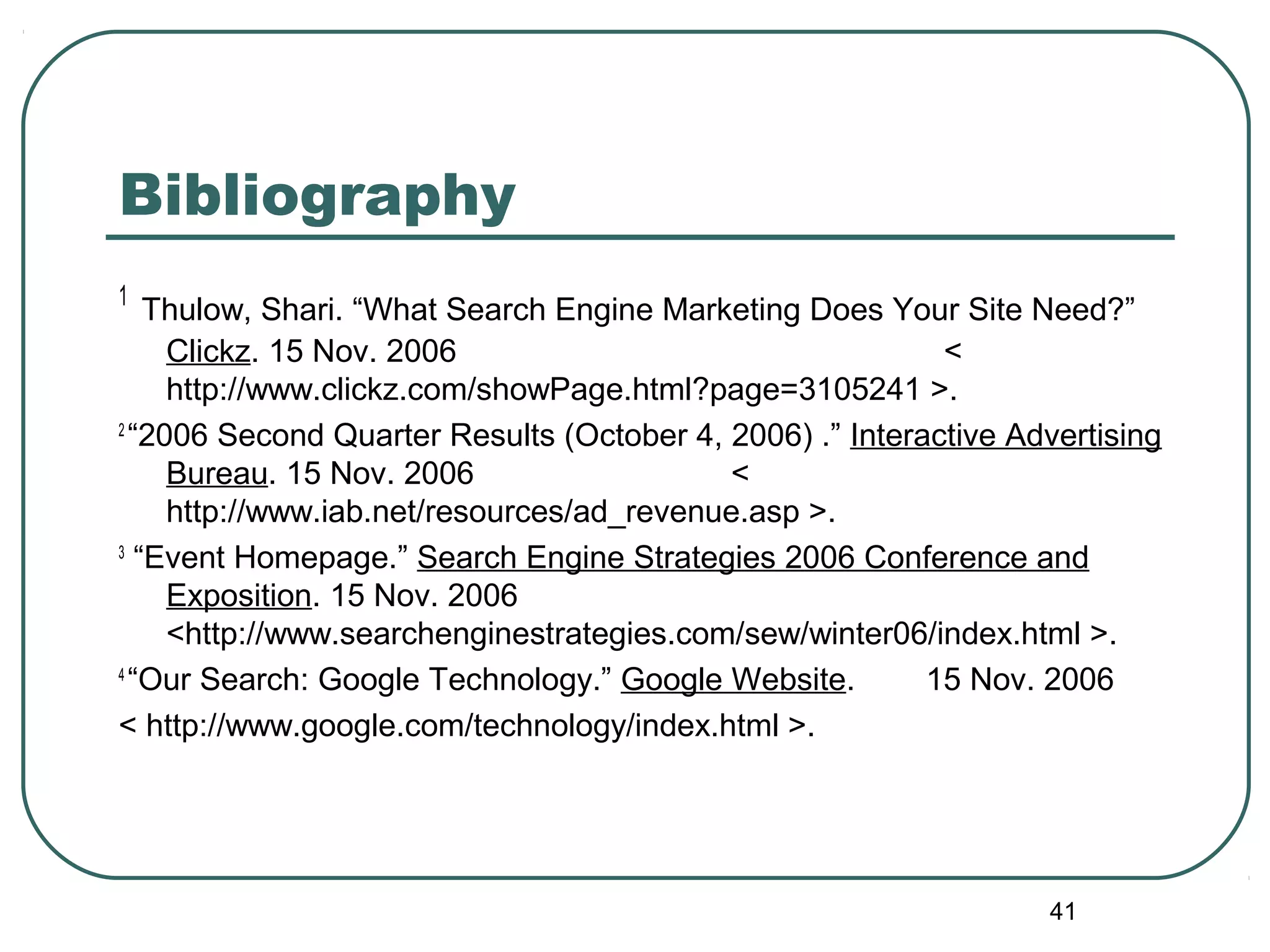 41
Bibliography
1
Thulow, Shari. “What Search Engine Marketing Does Your Site Need?”
Clickz. 15 Nov. 2006 <
http://www.clickz.com/showPage.html?page=3105241 >.
2
“2006 Second Quarter Results (October 4, 2006) .” Interactive Advertising
Bureau. 15 Nov. 2006 <
http://www.iab.net/resources/ad_revenue.asp >.
3
“Event Homepage.” Search Engine Strategies 2006 Conference and
Exposition. 15 Nov. 2006
<http://www.searchenginestrategies.com/sew/winter06/index.html >.
4
“Our Search: Google Technology.” Google Website. 15 Nov. 2006
< http://www.google.com/technology/index.html >.
 