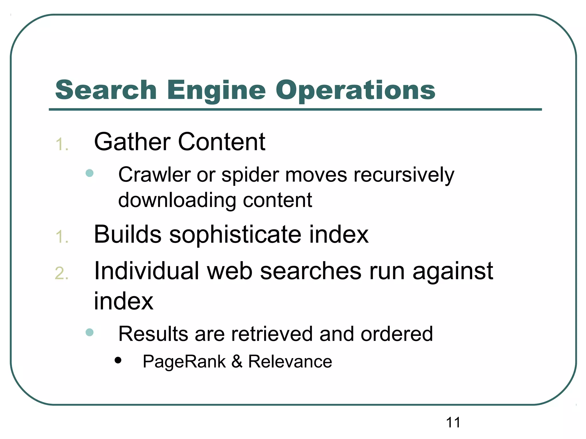 11
Search Engine Operations
1. Gather Content
• Crawler or spider moves recursively
downloading content
1. Builds sophisticate index
2. Individual web searches run against
index
• Results are retrieved and ordered
• PageRank & Relevance
 