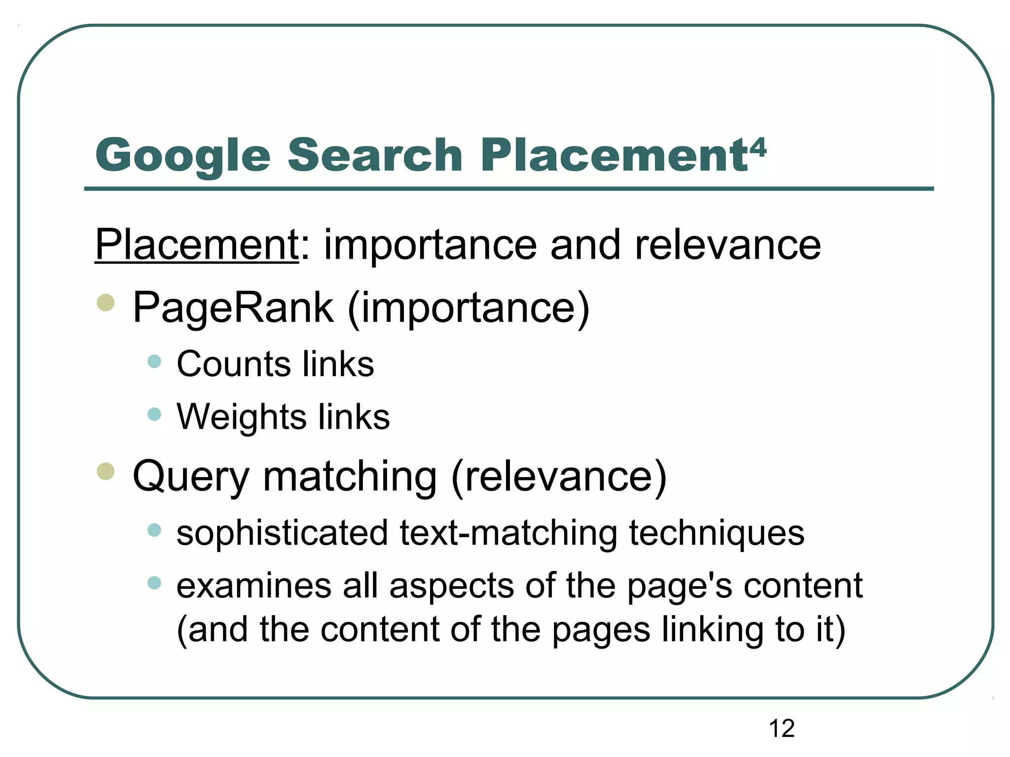12
Google Search Placement4
Placement: importance and relevance
 PageRank (importance)
• Counts links
• Weights links
 Query matching (relevance)
• sophisticated text-matching techniques
• examines all aspects of the page's content
(and the content of the pages linking to it)
 