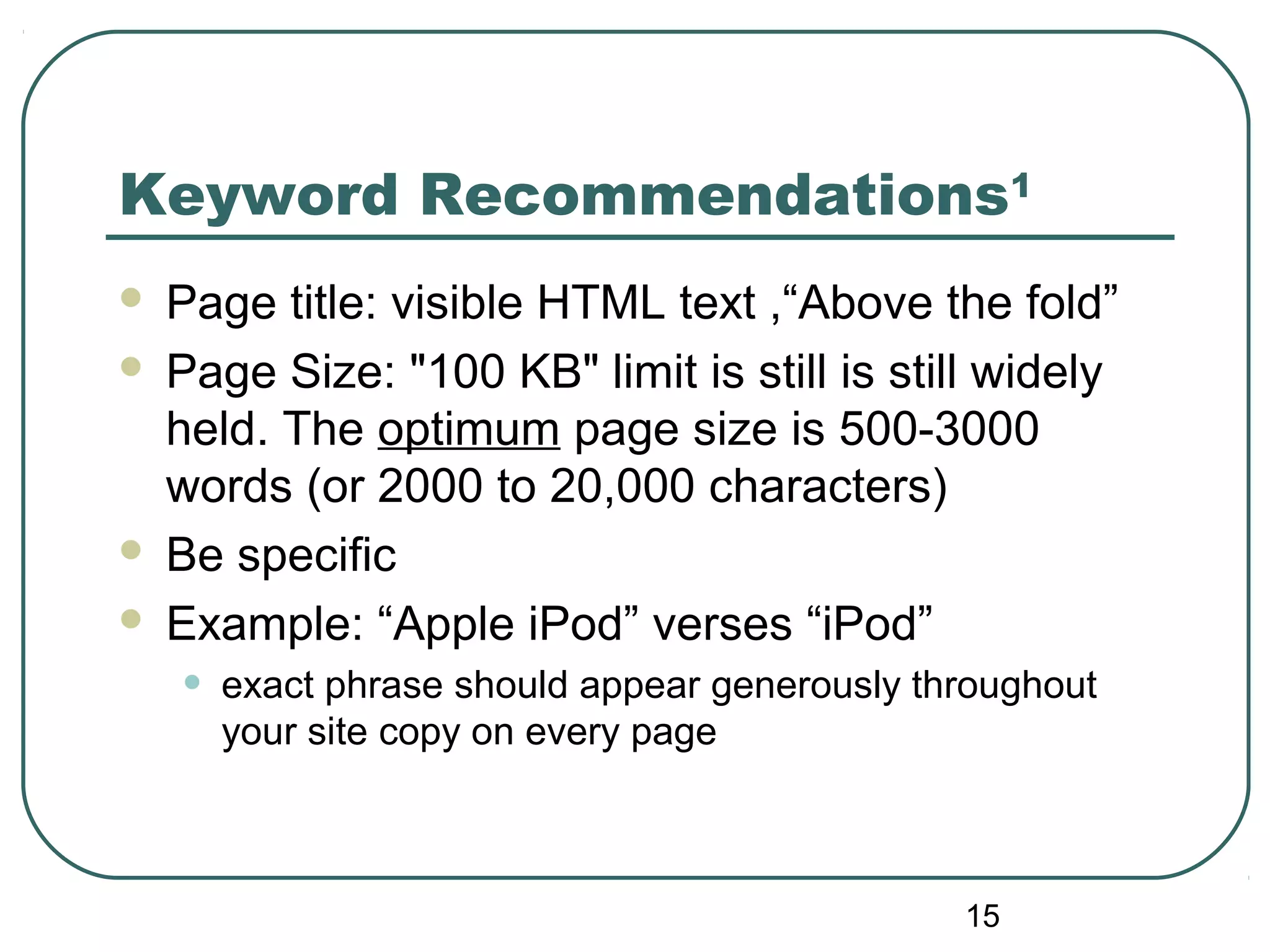 15
Keyword Recommendations1
 Page title: visible HTML text ,“Above the fold”
 Page Size: "100 KB" limit is still is still widely
held. The optimum page size is 500-3000
words (or 2000 to 20,000 characters)
 Be specific
 Example: “Apple iPod” verses “iPod”
• exact phrase should appear generously throughout
your site copy on every page
 