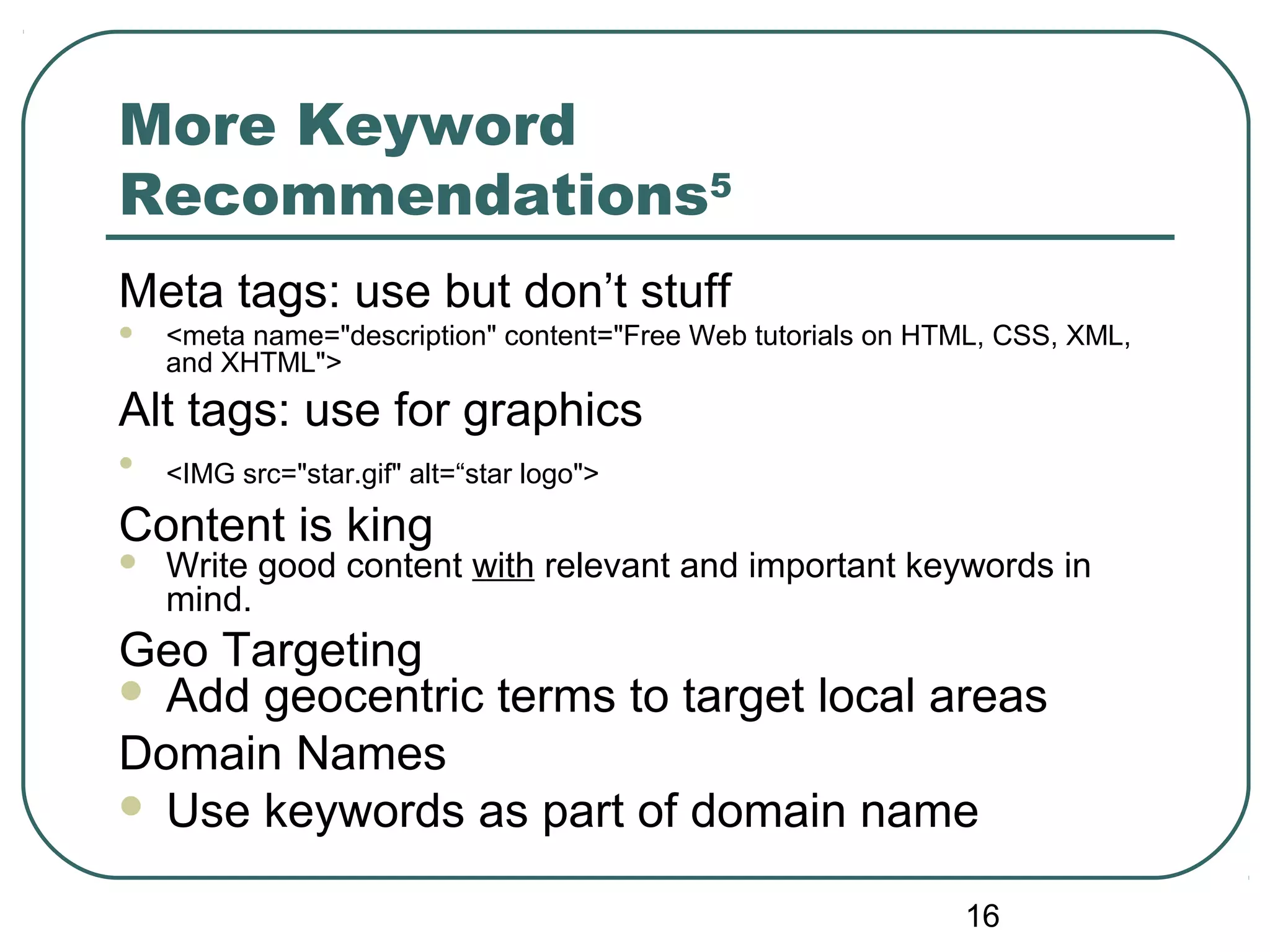 16
More Keyword
Recommendations5
Meta tags: use but don’t stuff
 <meta name="description" content="Free Web tutorials on HTML, CSS, XML,
and XHTML">
Alt tags: use for graphics

<IMG src="star.gif" alt=“star logo">
Content is king
 Write good content with relevant and important keywords in
mind.
Geo Targeting
 Add geocentric terms to target local areas
Domain Names
 Use keywords as part of domain name
 
