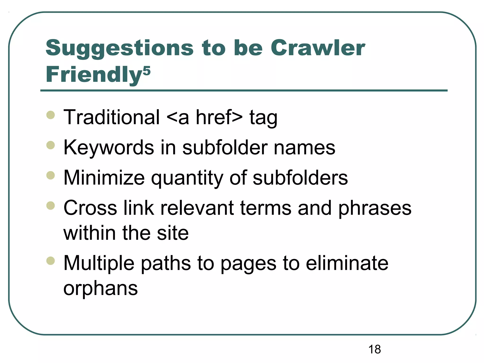 18
Suggestions to be Crawler
Friendly5
 Traditional <a href> tag
 Keywords in subfolder names
 Minimize quantity of subfolders
 Cross link relevant terms and phrases
within the site
 Multiple paths to pages to eliminate
orphans
 