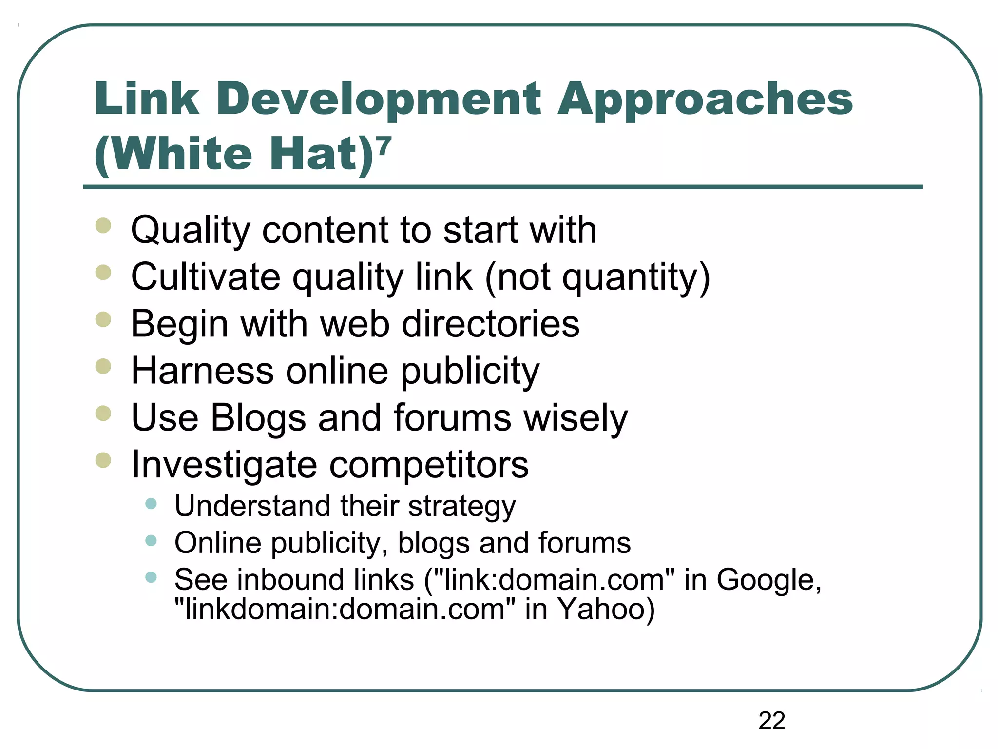 22
Link Development Approaches
(White Hat)7
 Quality content to start with
 Cultivate quality link (not quantity)
 Begin with web directories
 Harness online publicity
 Use Blogs and forums wisely
 Investigate competitors
• Understand their strategy
• Online publicity, blogs and forums
• See inbound links ("link:domain.com" in Google,
"linkdomain:domain.com" in Yahoo)
 