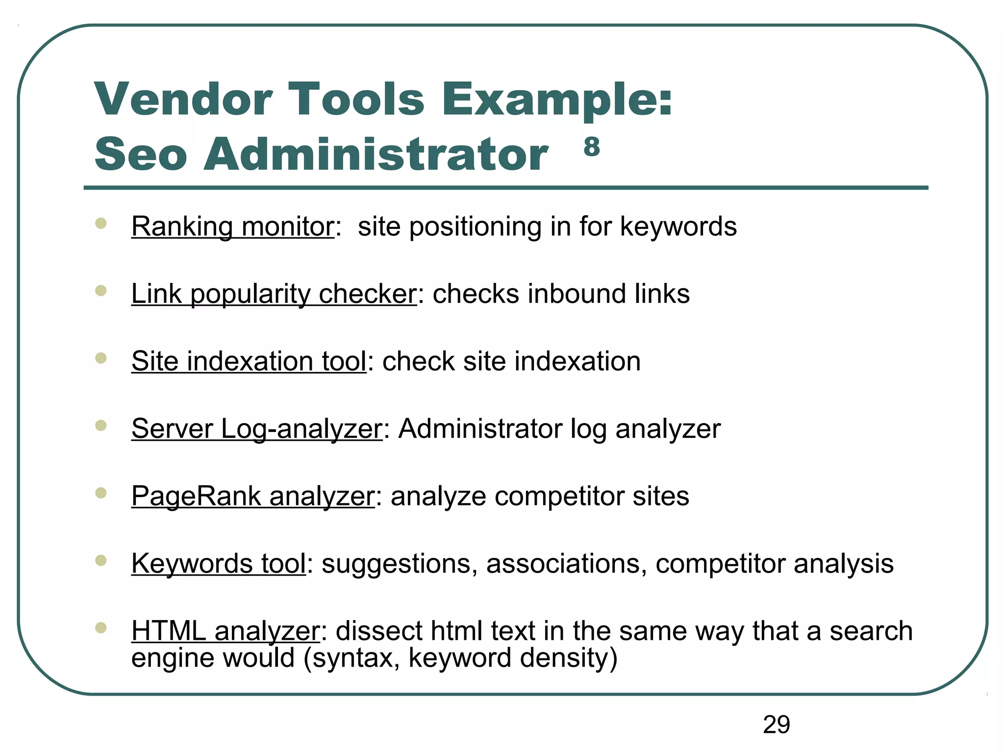 29
Vendor Tools Example:
Seo Administrator 8
 Ranking monitor: site positioning in for keywords
 Link popularity checker: checks inbound links
 Site indexation tool: check site indexation
 Server Log-analyzer: Administrator log analyzer
 PageRank analyzer: analyze competitor sites
 Keywords tool: suggestions, associations, competitor analysis
 HTML analyzer: dissect html text in the same way that a search
engine would (syntax, keyword density)
 