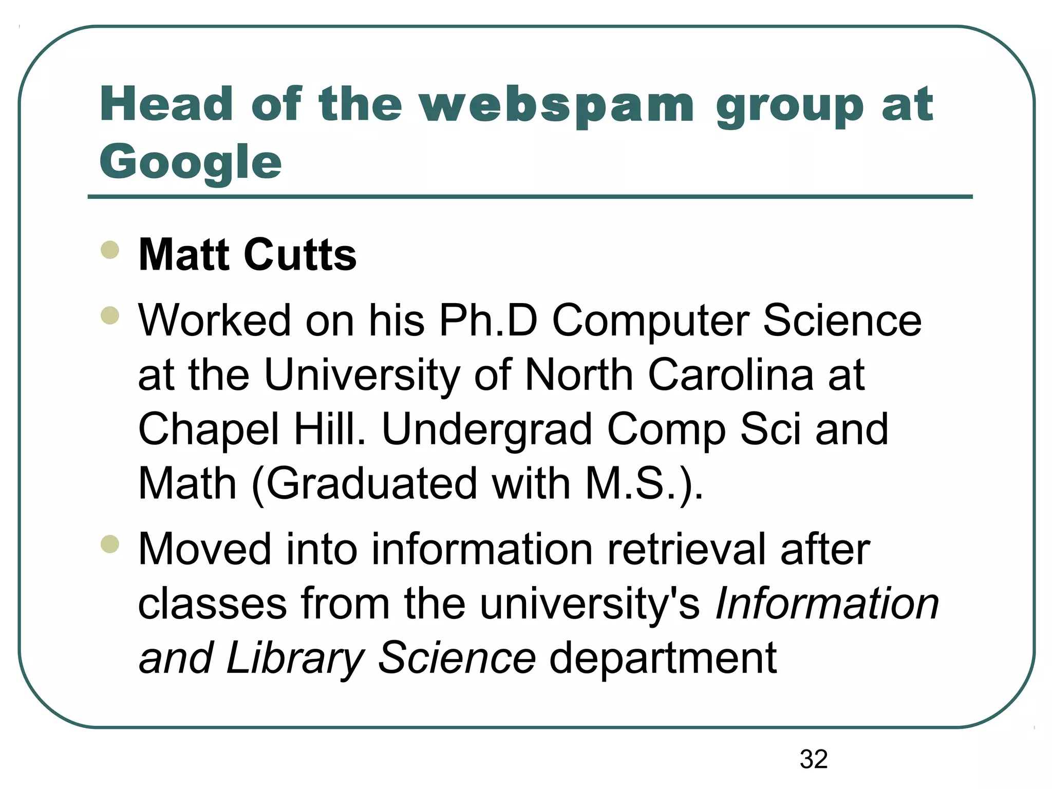 32
Head of the webspam group at
Google
 Matt Cutts
 Worked on his Ph.D Computer Science
at the University of North Carolina at
Chapel Hill. Undergrad Comp Sci and
Math (Graduated with M.S.).
 Moved into information retrieval after
classes from the university's Information
and Library Science department
 