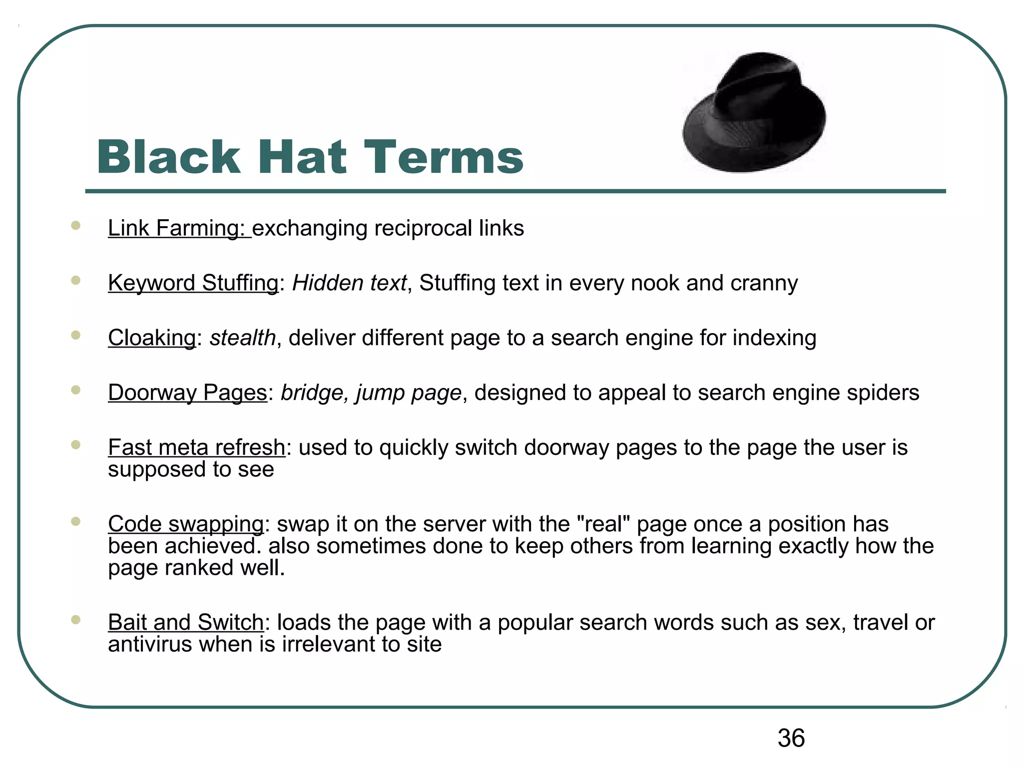 36
Black Hat Terms
 Link Farming: exchanging reciprocal links
 Keyword Stuffing: Hidden text, Stuffing text in every nook and cranny
 Cloaking: stealth, deliver different page to a search engine for indexing
 Doorway Pages: bridge, jump page, designed to appeal to search engine spiders
 Fast meta refresh: used to quickly switch doorway pages to the page the user is
supposed to see
 Code swapping: swap it on the server with the "real" page once a position has
been achieved. also sometimes done to keep others from learning exactly how the
page ranked well.
 Bait and Switch: loads the page with a popular search words such as sex, travel or
antivirus when is irrelevant to site
 