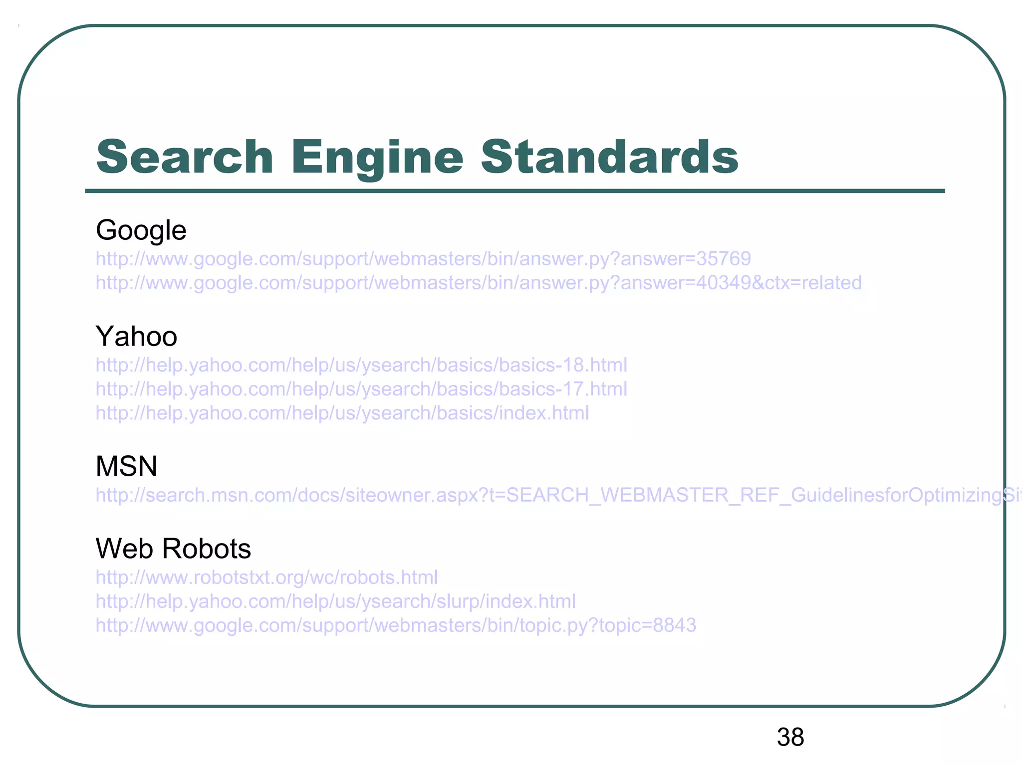 38
Search Engine Standards
Google
http://www.google.com/support/webmasters/bin/answer.py?answer=35769
http://www.google.com/support/webmasters/bin/answer.py?answer=40349&ctx=related
Yahoo
http://help.yahoo.com/help/us/ysearch/basics/basics-18.html
http://help.yahoo.com/help/us/ysearch/basics/basics-17.html
http://help.yahoo.com/help/us/ysearch/basics/index.html
MSN
http://search.msn.com/docs/siteowner.aspx?t=SEARCH_WEBMASTER_REF_GuidelinesforOptimizingSit
Web Robots
http://www.robotstxt.org/wc/robots.html
http://help.yahoo.com/help/us/ysearch/slurp/index.html
http://www.google.com/support/webmasters/bin/topic.py?topic=8843
 