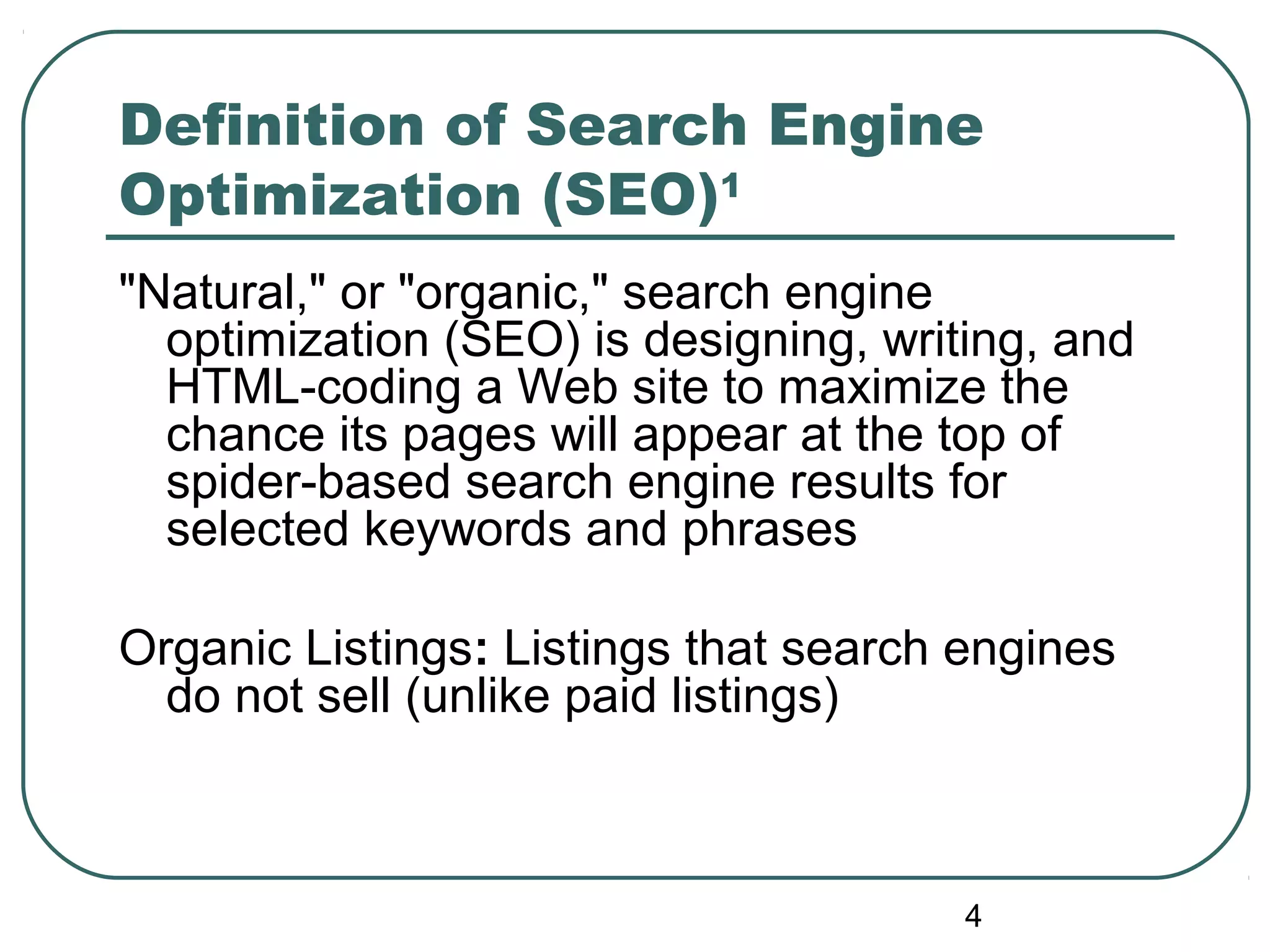 4
Definition of Search Engine
Optimization (SEO)1
"Natural," or "organic," search engine
optimization (SEO) is designing, writing, and
HTML-coding a Web site to maximize the
chance its pages will appear at the top of
spider-based search engine results for
selected keywords and phrases
Organic Listings: Listings that search engines
do not sell (unlike paid listings)
 