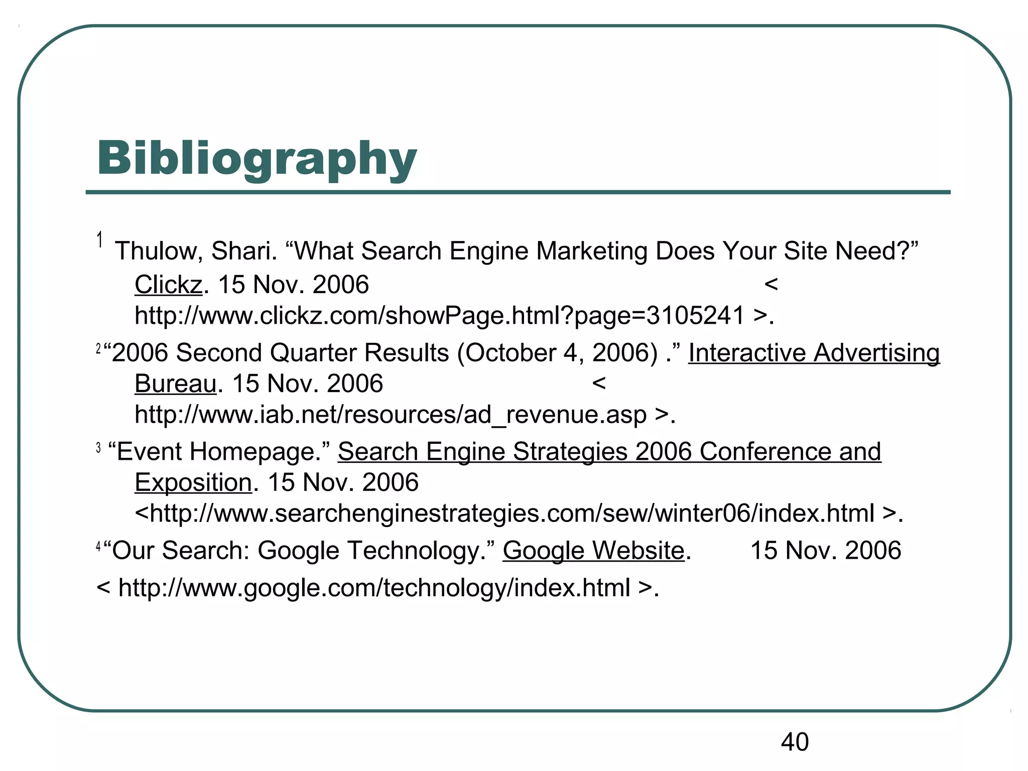 40
Bibliography
1
Thulow, Shari. “What Search Engine Marketing Does Your Site Need?”
Clickz. 15 Nov. 2006 <
http://www.clickz.com/showPage.html?page=3105241 >.
2
“2006 Second Quarter Results (October 4, 2006) .” Interactive Advertising
Bureau. 15 Nov. 2006 <
http://www.iab.net/resources/ad_revenue.asp >.
3
“Event Homepage.” Search Engine Strategies 2006 Conference and
Exposition. 15 Nov. 2006
<http://www.searchenginestrategies.com/sew/winter06/index.html >.
4
“Our Search: Google Technology.” Google Website. 15 Nov. 2006
< http://www.google.com/technology/index.html >.
 