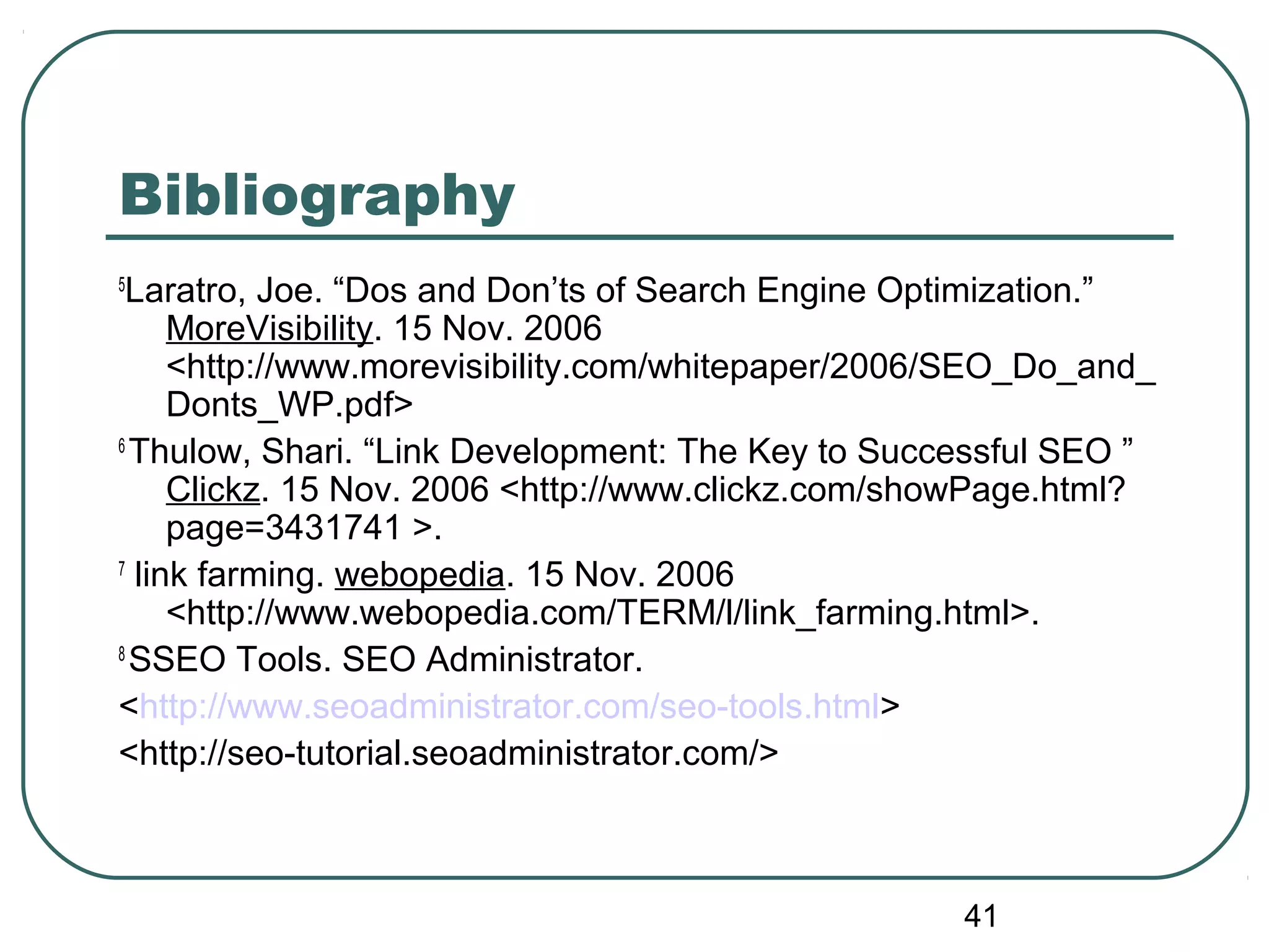 41
Bibliography
5
Laratro, Joe. “Dos and Don’ts of Search Engine Optimization.”
MoreVisibility. 15 Nov. 2006
<http://www.morevisibility.com/whitepaper/2006/SEO_Do_and_
Donts_WP.pdf>
6
Thulow, Shari. “Link Development: The Key to Successful SEO ”
Clickz. 15 Nov. 2006 <http://www.clickz.com/showPage.html?
page=3431741 >.
7
link farming. webopedia. 15 Nov. 2006
<http://www.webopedia.com/TERM/l/link_farming.html>.
8
SSEO Tools. SEO Administrator.
<http://www.seoadministrator.com/seo-tools.html>
<http://seo-tutorial.seoadministrator.com/>
 