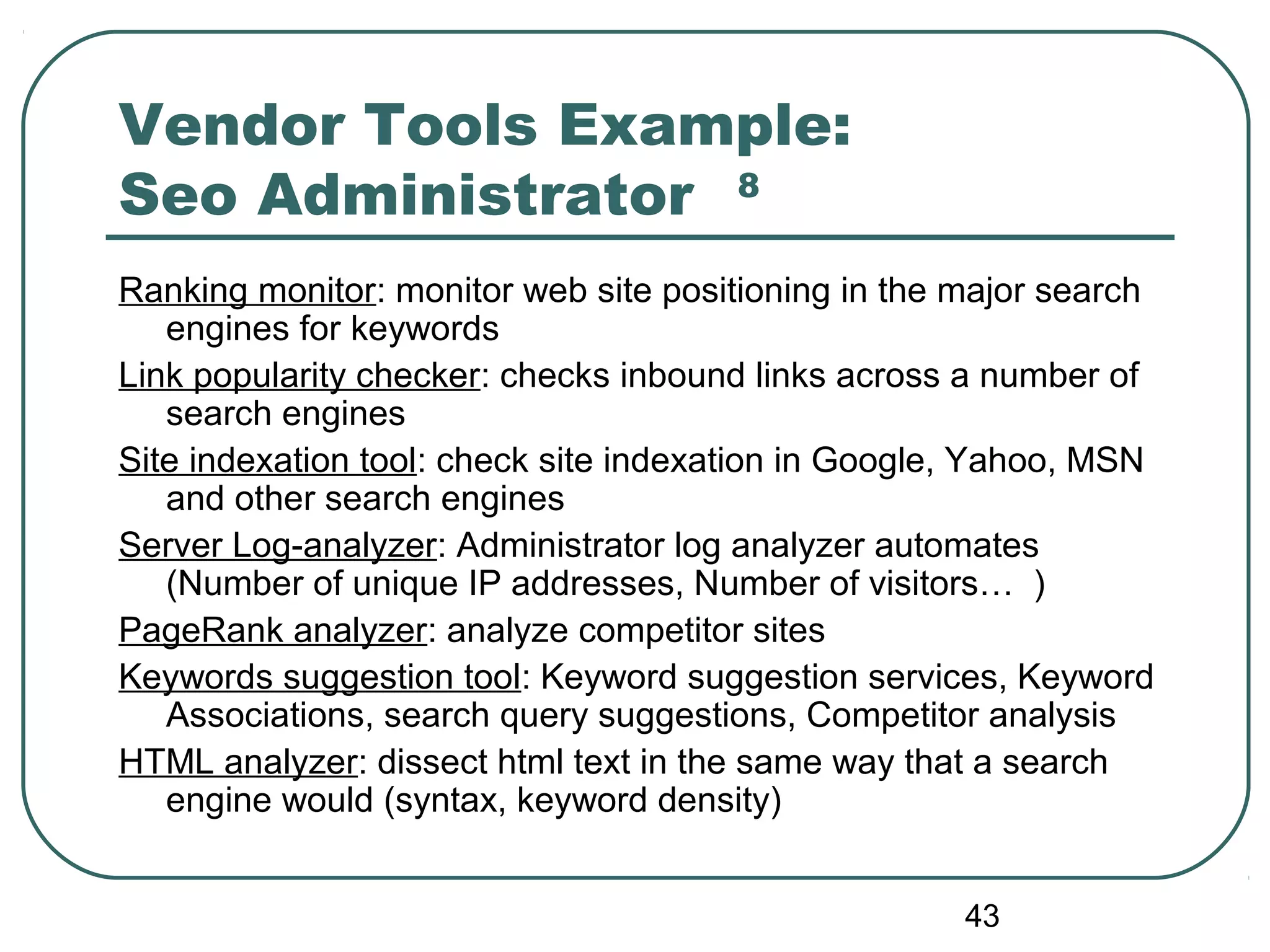 43
Vendor Tools Example:
Seo Administrator 8
Ranking monitor: monitor web site positioning in the major search
engines for keywords
Link popularity checker: checks inbound links across a number of
search engines
Site indexation tool: check site indexation in Google, Yahoo, MSN
and other search engines
Server Log-analyzer: Administrator log analyzer automates
(Number of unique IP addresses, Number of visitors… )
PageRank analyzer: analyze competitor sites
Keywords suggestion tool: Keyword suggestion services, Keyword
Associations, search query suggestions, Competitor analysis
HTML analyzer: dissect html text in the same way that a search
engine would (syntax, keyword density)
 