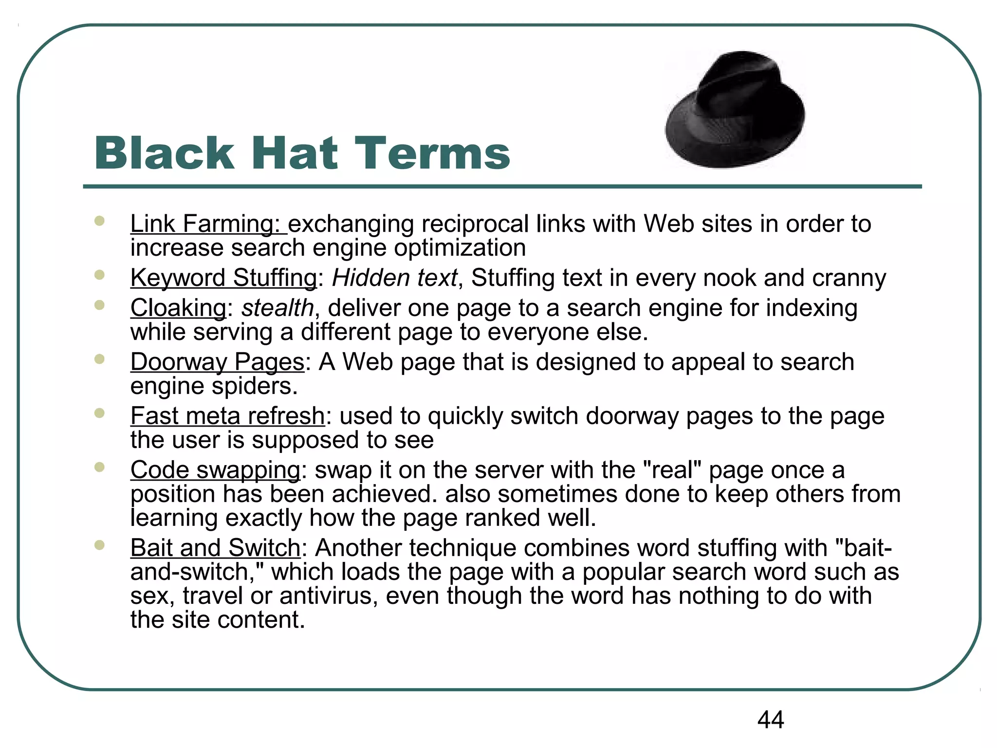 44
Black Hat Terms
 Link Farming: exchanging reciprocal links with Web sites in order to
increase search engine optimization
 Keyword Stuffing: Hidden text, Stuffing text in every nook and cranny
 Cloaking: stealth, deliver one page to a search engine for indexing
while serving a different page to everyone else.
 Doorway Pages: A Web page that is designed to appeal to search
engine spiders.
 Fast meta refresh: used to quickly switch doorway pages to the page
the user is supposed to see
 Code swapping: swap it on the server with the "real" page once a
position has been achieved. also sometimes done to keep others from
learning exactly how the page ranked well.
 Bait and Switch: Another technique combines word stuffing with "bait-
and-switch," which loads the page with a popular search word such as
sex, travel or antivirus, even though the word has nothing to do with
the site content.
 
