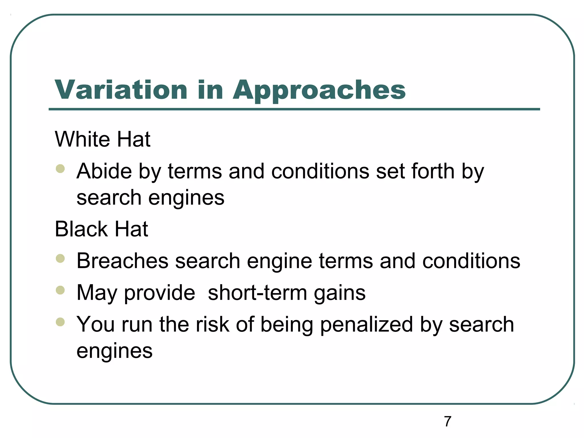 7
Variation in Approaches
White Hat
 Abide by terms and conditions set forth by
search engines
Black Hat
 Breaches search engine terms and conditions
 May provide short-term gains
 You run the risk of being penalized by search
engines
 