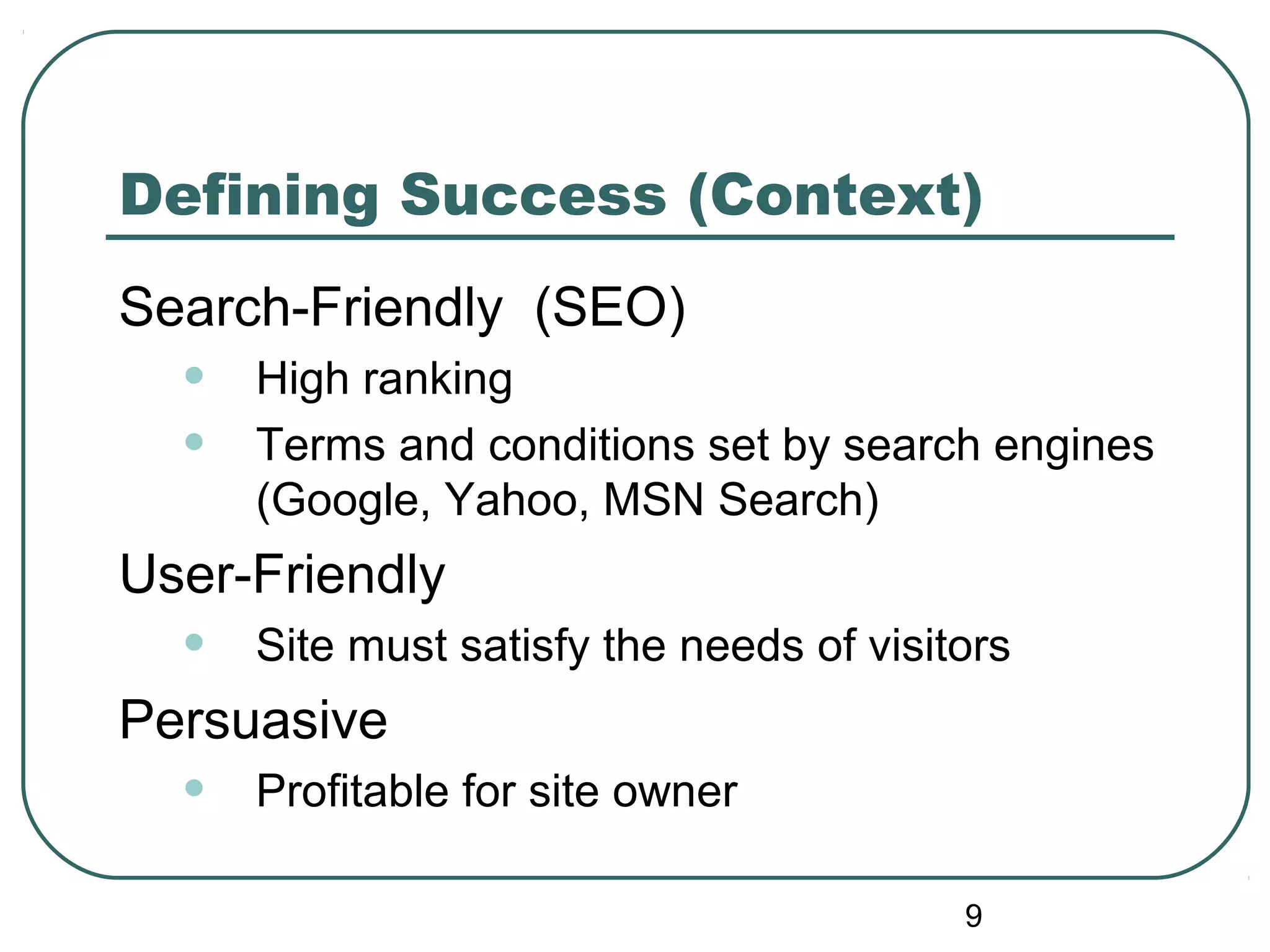 9
Defining Success (Context)
Search-Friendly (SEO)
• High ranking
• Terms and conditions set by search engines
(Google, Yahoo, MSN Search)
User-Friendly
• Site must satisfy the needs of visitors
Persuasive
• Profitable for site owner
 