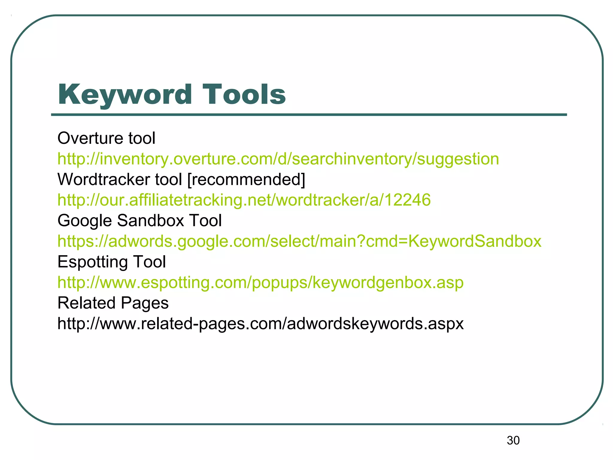 30
Keyword Tools
Overture tool
http://inventory.overture.com/d/searchinventory/suggestion
Wordtracker tool [recommended]
http://our.affiliatetracking.net/wordtracker/a/12246
Google Sandbox Tool
https://adwords.google.com/select/main?cmd=KeywordSandbox
Espotting Tool
http://www.espotting.com/popups/keywordgenbox.asp
Related Pages
http://www.related-pages.com/adwordskeywords.aspx
 