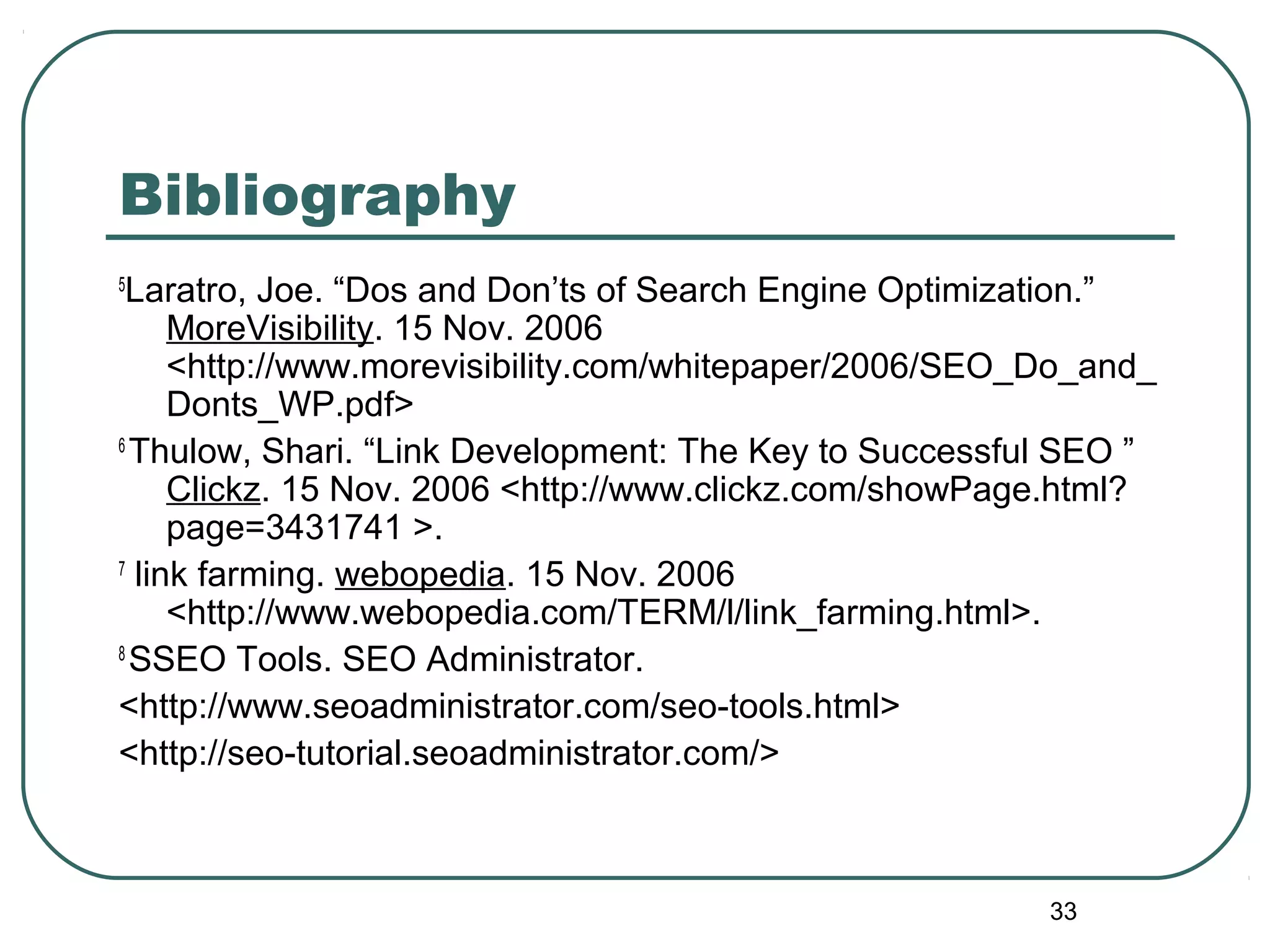 33
Bibliography
5
Laratro, Joe. “Dos and Don’ts of Search Engine Optimization.”
MoreVisibility. 15 Nov. 2006
<http://www.morevisibility.com/whitepaper/2006/SEO_Do_and_
Donts_WP.pdf>
6
Thulow, Shari. “Link Development: The Key to Successful SEO ”
Clickz. 15 Nov. 2006 <http://www.clickz.com/showPage.html?
page=3431741 >.
7
link farming. webopedia. 15 Nov. 2006
<http://www.webopedia.com/TERM/l/link_farming.html>.
8
SSEO Tools. SEO Administrator.
<http://www.seoadministrator.com/seo-tools.html>
<http://seo-tutorial.seoadministrator.com/>
 