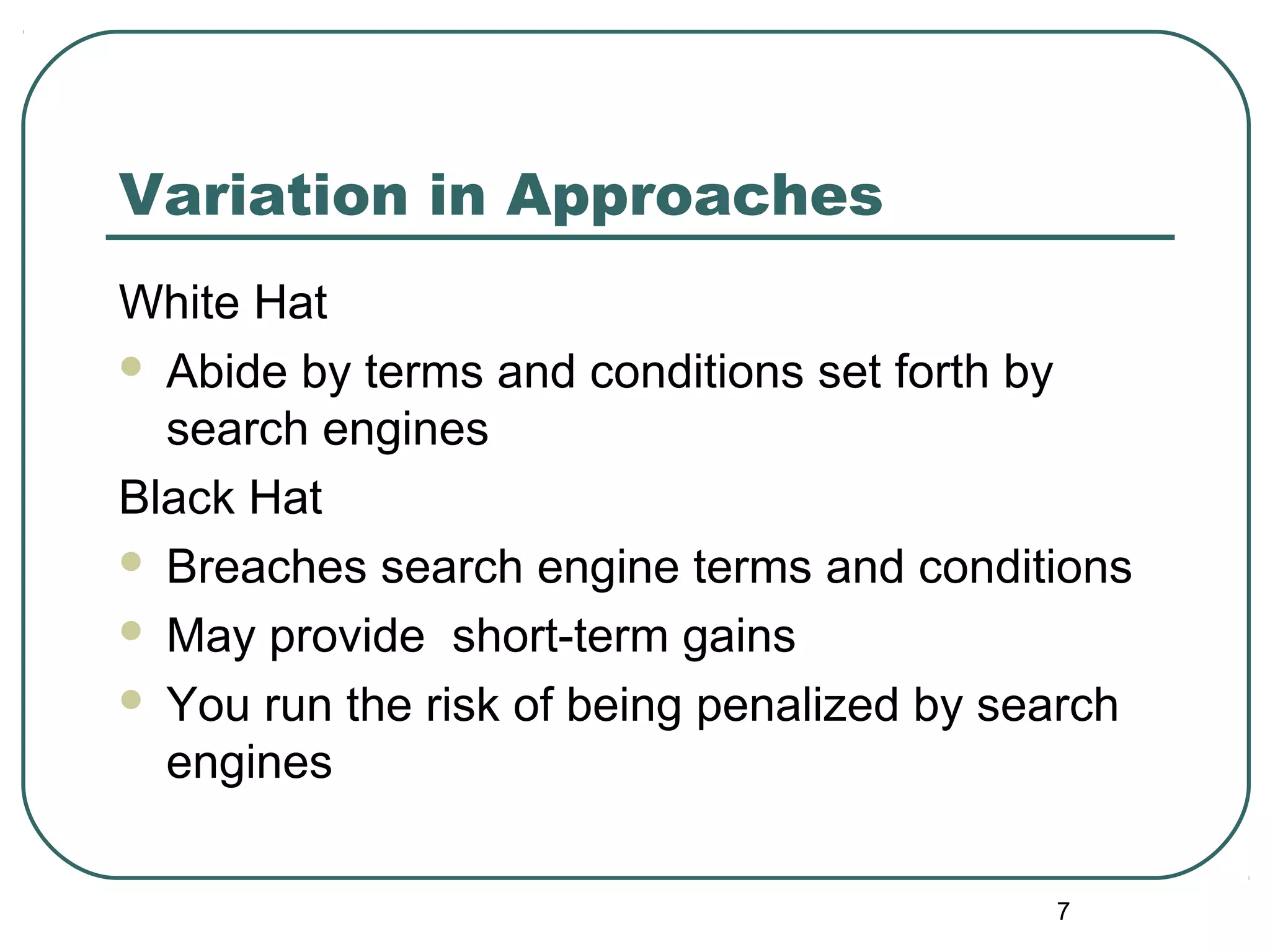7
Variation in Approaches
White Hat
 Abide by terms and conditions set forth by
search engines
Black Hat
 Breaches search engine terms and conditions
 May provide short-term gains
 You run the risk of being penalized by search
engines
 