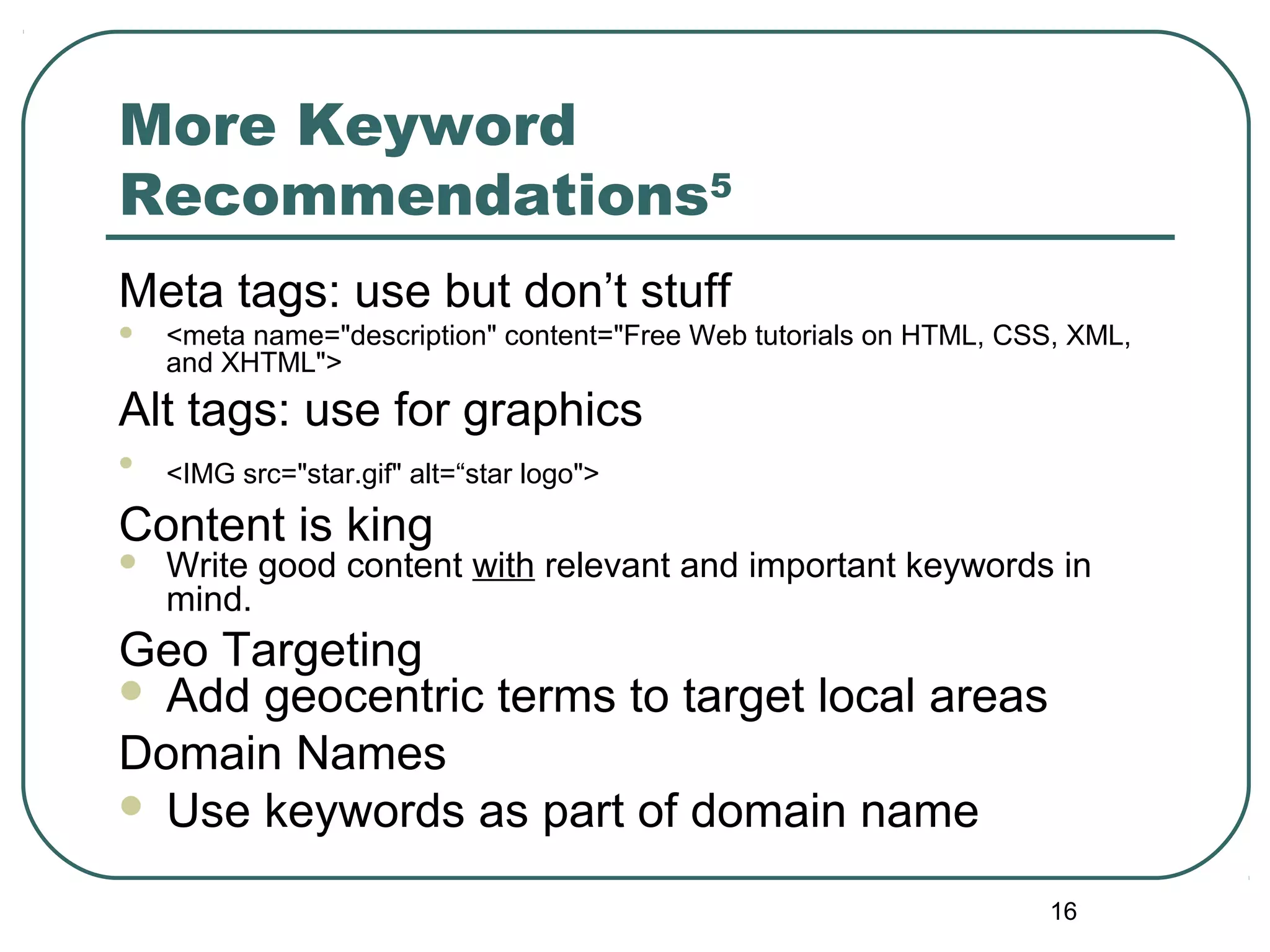 16
More Keyword
Recommendations5
Meta tags: use but don’t stuff
 <meta name="description" content="Free Web tutorials on HTML, CSS, XML,
and XHTML">
Alt tags: use for graphics

<IMG src="star.gif" alt=“star logo">
Content is king
 Write good content with relevant and important keywords in
mind.
Geo Targeting
 Add geocentric terms to target local areas
Domain Names
 Use keywords as part of domain name
 