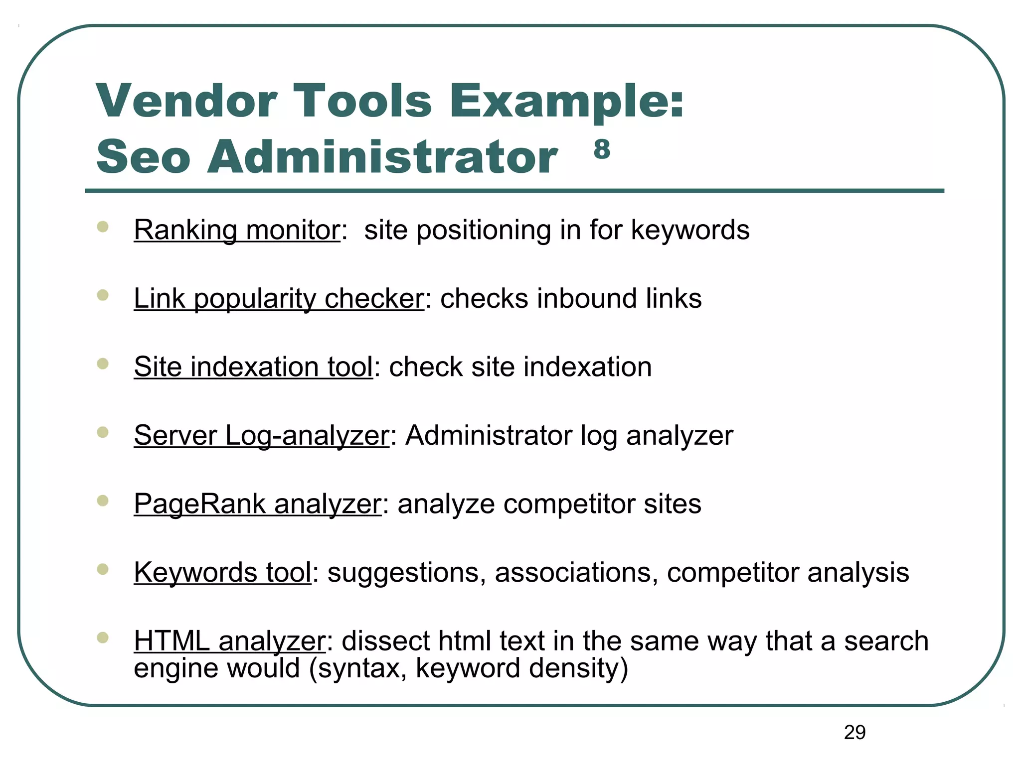 29
Vendor Tools Example:
Seo Administrator 8
 Ranking monitor: site positioning in for keywords
 Link popularity checker: checks inbound links
 Site indexation tool: check site indexation
 Server Log-analyzer: Administrator log analyzer
 PageRank analyzer: analyze competitor sites
 Keywords tool: suggestions, associations, competitor analysis
 HTML analyzer: dissect html text in the same way that a search
engine would (syntax, keyword density)
 