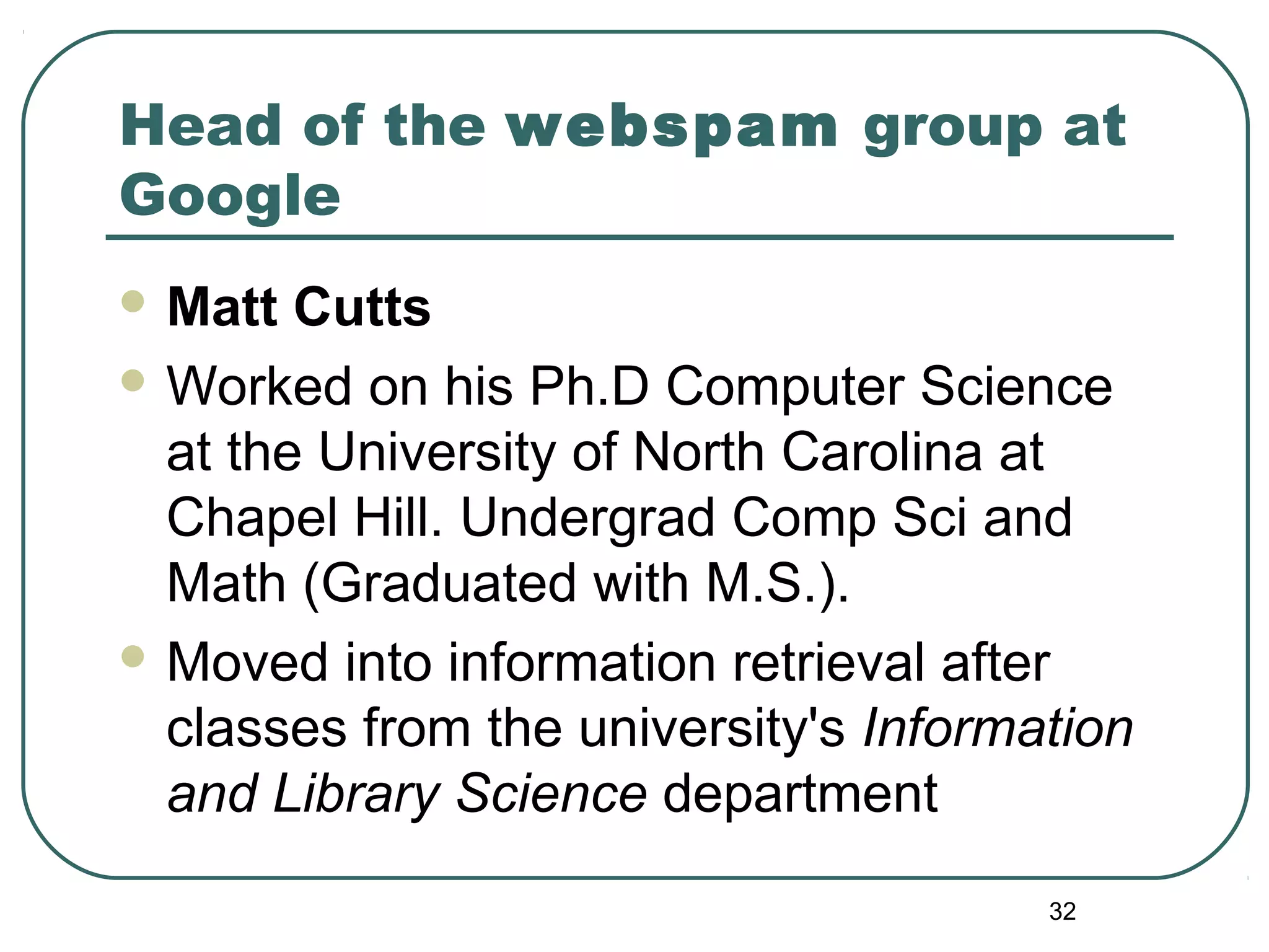 32
Head of the webspam group at
Google
 Matt Cutts
 Worked on his Ph.D Computer Science
at the University of North Carolina at
Chapel Hill. Undergrad Comp Sci and
Math (Graduated with M.S.).
 Moved into information retrieval after
classes from the university's Information
and Library Science department
 