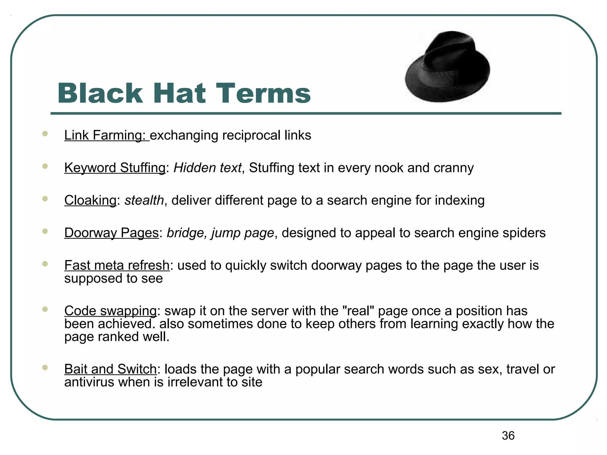 36
Black Hat Terms
 Link Farming: exchanging reciprocal links
 Keyword Stuffing: Hidden text, Stuffing text in every nook and cranny
 Cloaking: stealth, deliver different page to a search engine for indexing
 Doorway Pages: bridge, jump page, designed to appeal to search engine spiders
 Fast meta refresh: used to quickly switch doorway pages to the page the user is
supposed to see
 Code swapping: swap it on the server with the "real" page once a position has
been achieved. also sometimes done to keep others from learning exactly how the
page ranked well.
 Bait and Switch: loads the page with a popular search words such as sex, travel or
antivirus when is irrelevant to site
 