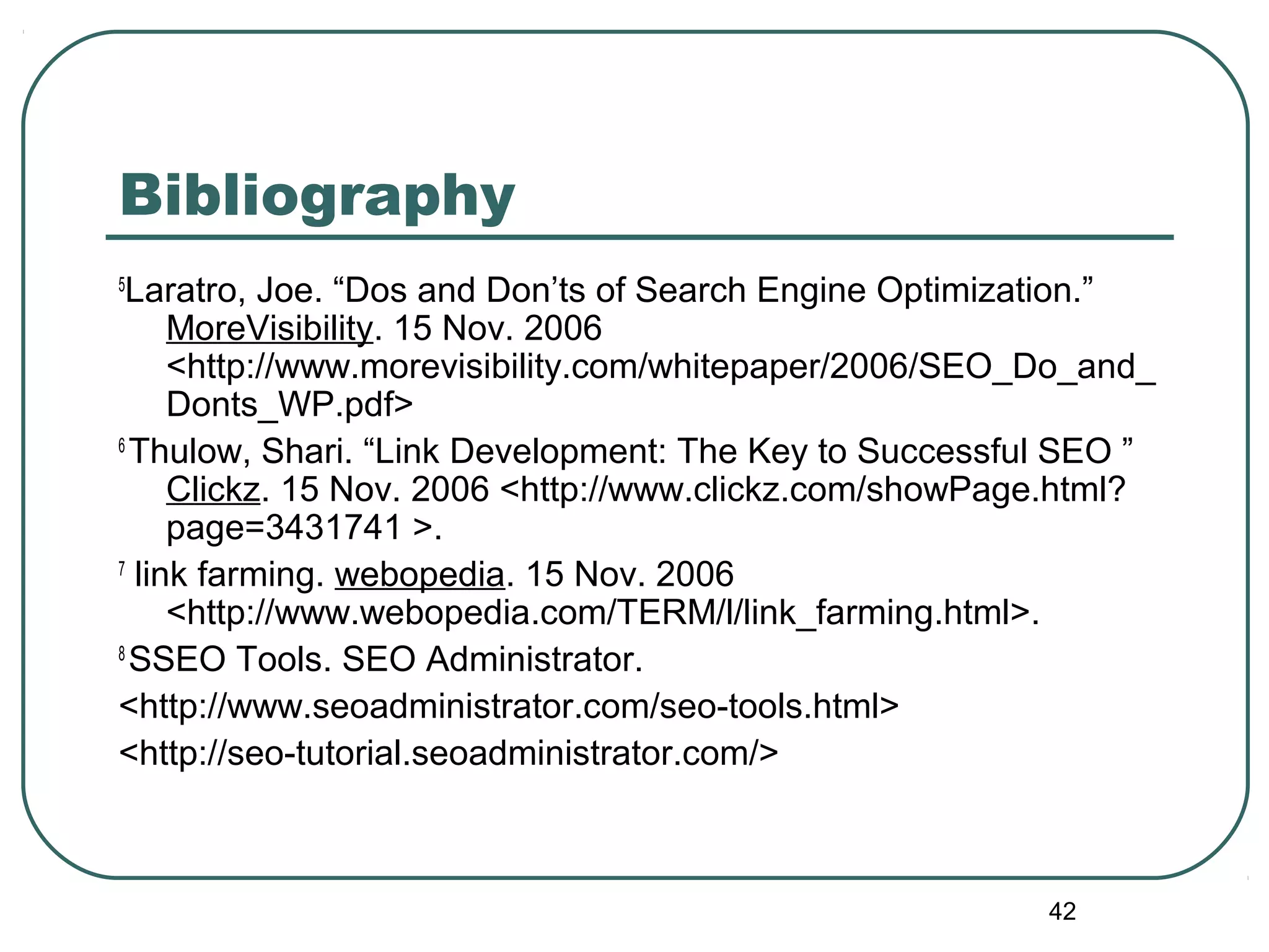 42
Bibliography
5
Laratro, Joe. “Dos and Don’ts of Search Engine Optimization.”
MoreVisibility. 15 Nov. 2006
<http://www.morevisibility.com/whitepaper/2006/SEO_Do_and_
Donts_WP.pdf>
6
Thulow, Shari. “Link Development: The Key to Successful SEO ”
Clickz. 15 Nov. 2006 <http://www.clickz.com/showPage.html?
page=3431741 >.
7
link farming. webopedia. 15 Nov. 2006
<http://www.webopedia.com/TERM/l/link_farming.html>.
8
SSEO Tools. SEO Administrator.
<http://www.seoadministrator.com/seo-tools.html>
<http://seo-tutorial.seoadministrator.com/>
 