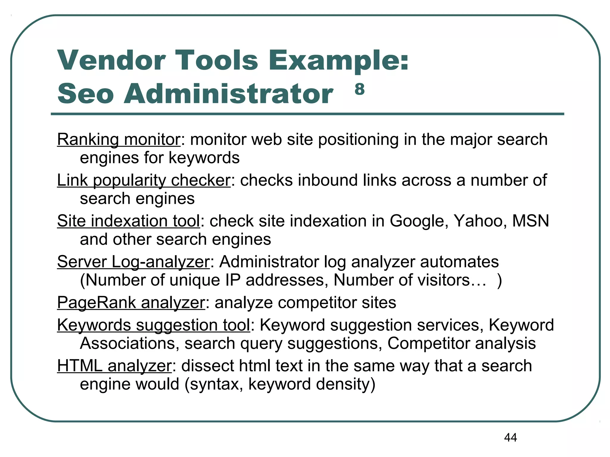 44
Vendor Tools Example:
Seo Administrator 8
Ranking monitor: monitor web site positioning in the major search
engines for keywords
Link popularity checker: checks inbound links across a number of
search engines
Site indexation tool: check site indexation in Google, Yahoo, MSN
and other search engines
Server Log-analyzer: Administrator log analyzer automates
(Number of unique IP addresses, Number of visitors… )
PageRank analyzer: analyze competitor sites
Keywords suggestion tool: Keyword suggestion services, Keyword
Associations, search query suggestions, Competitor analysis
HTML analyzer: dissect html text in the same way that a search
engine would (syntax, keyword density)
 