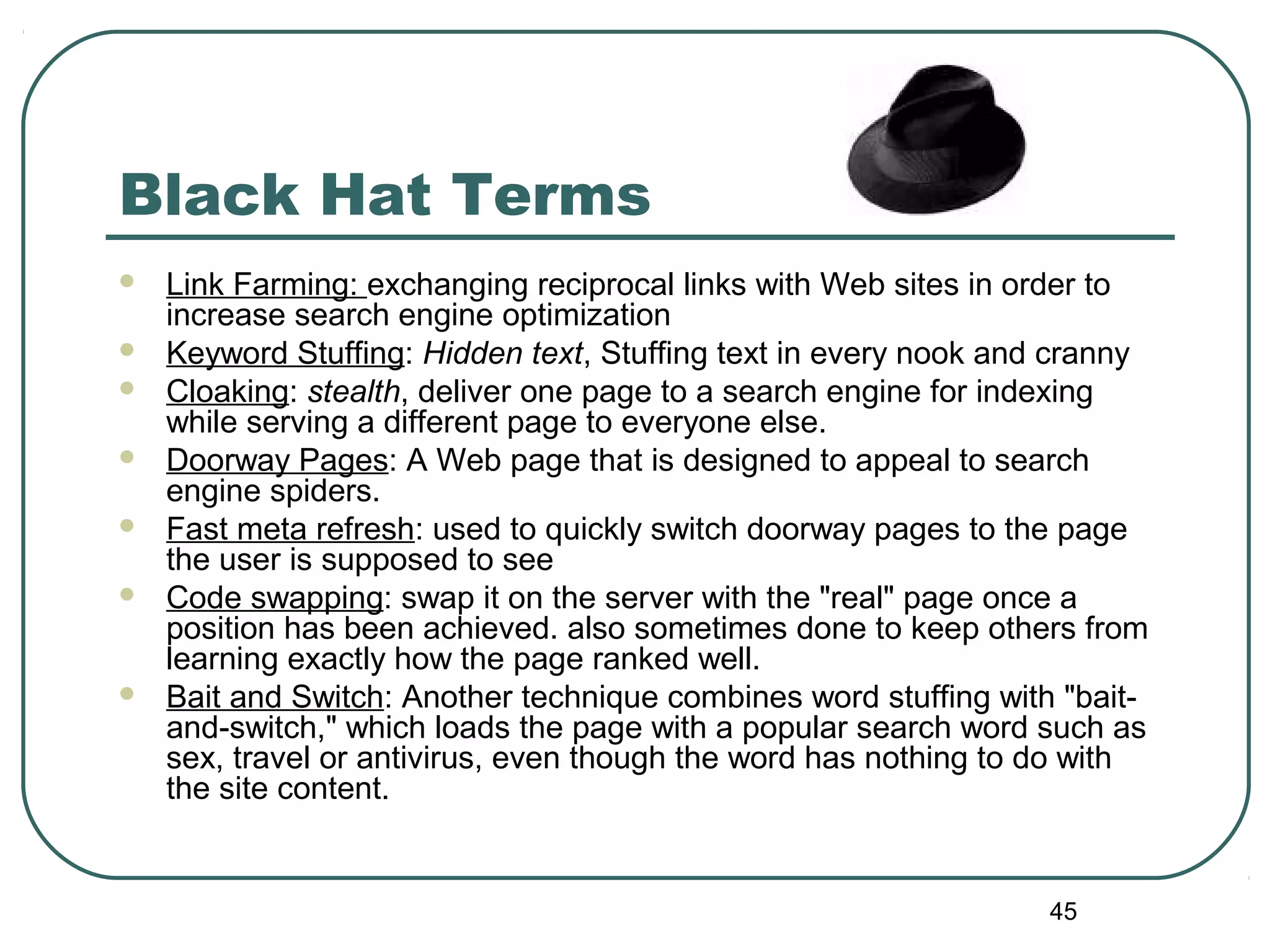45
Black Hat Terms
 Link Farming: exchanging reciprocal links with Web sites in order to
increase search engine optimization
 Keyword Stuffing: Hidden text, Stuffing text in every nook and cranny
 Cloaking: stealth, deliver one page to a search engine for indexing
while serving a different page to everyone else.
 Doorway Pages: A Web page that is designed to appeal to search
engine spiders.
 Fast meta refresh: used to quickly switch doorway pages to the page
the user is supposed to see
 Code swapping: swap it on the server with the "real" page once a
position has been achieved. also sometimes done to keep others from
learning exactly how the page ranked well.
 Bait and Switch: Another technique combines word stuffing with "bait-
and-switch," which loads the page with a popular search word such as
sex, travel or antivirus, even though the word has nothing to do with
the site content.
 