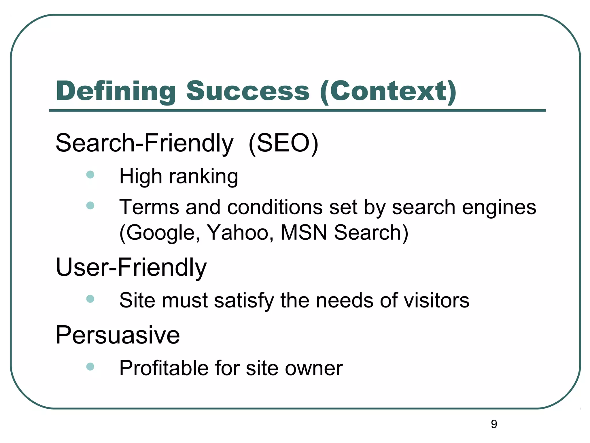 9
Defining Success (Context)
Search-Friendly (SEO)
• High ranking
• Terms and conditions set by search engines
(Google, Yahoo, MSN Search)
User-Friendly
• Site must satisfy the needs of visitors
Persuasive
• Profitable for site owner
 