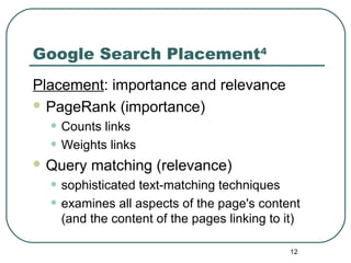 12
Google Search Placement4
Placement: importance and relevance
 PageRank (importance)
• Counts links
• Weights links
 Query matching (relevance)
• sophisticated text-matching techniques
• examines all aspects of the page's content
(and the content of the pages linking to it)
 