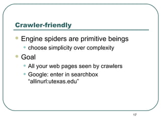 17
Crawler-friendly
 Engine spiders are primitive beings
• choose simplicity over complexity
 Goal
• All your web pages seen by crawlers
• Google: enter in searchbox
“allinurl:utexas.edu”
 