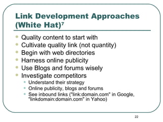 22
Link Development Approaches
(White Hat)7
 Quality content to start with
 Cultivate quality link (not quantity)
 Begin with web directories
 Harness online publicity
 Use Blogs and forums wisely
 Investigate competitors
• Understand their strategy
• Online publicity, blogs and forums
• See inbound links ("link:domain.com" in Google,
"linkdomain:domain.com" in Yahoo)
 
