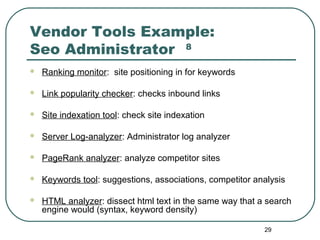29
Vendor Tools Example:
Seo Administrator 8
 Ranking monitor: site positioning in for keywords
 Link popularity checker: checks inbound links
 Site indexation tool: check site indexation
 Server Log-analyzer: Administrator log analyzer
 PageRank analyzer: analyze competitor sites
 Keywords tool: suggestions, associations, competitor analysis
 HTML analyzer: dissect html text in the same way that a search
engine would (syntax, keyword density)
 