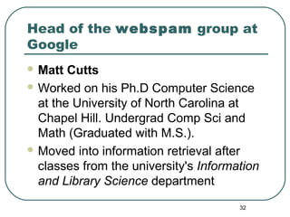 32
Head of the webspam group at
Google
 Matt Cutts
 Worked on his Ph.D Computer Science
at the University of North Carolina at
Chapel Hill. Undergrad Comp Sci and
Math (Graduated with M.S.).
 Moved into information retrieval after
classes from the university's Information
and Library Science department
 