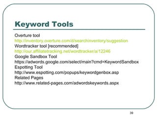 39
Keyword Tools
Overture tool
http://inventory.overture.com/d/searchinventory/suggestion
Wordtracker tool [recommended]
http://our.affiliatetracking.net/wordtracker/a/12246
Google Sandbox Tool
https://adwords.google.com/select/main?cmd=KeywordSandbox
Espotting Tool
http://www.espotting.com/popups/keywordgenbox.asp
Related Pages
http://www.related-pages.com/adwordskeywords.aspx
 