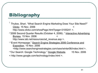 41
Bibliography
1
Thulow, Shari. “What Search Engine Marketing Does Your Site Need?”
Clickz. 15 Nov. 2006 <
http://www.clickz.com/showPage.html?page=3105241 >.
2
“2006 Second Quarter Results (October 4, 2006) .” Interactive Advertising
Bureau. 15 Nov. 2006 <
http://www.iab.net/resources/ad_revenue.asp >.
3
“Event Homepage.” Search Engine Strategies 2006 Conference and
Exposition. 15 Nov. 2006
<http://www.searchenginestrategies.com/sew/winter06/index.html >.
4
“Our Search: Google Technology.” Google Website. 15 Nov. 2006
< http://www.google.com/technology/index.html >.
 