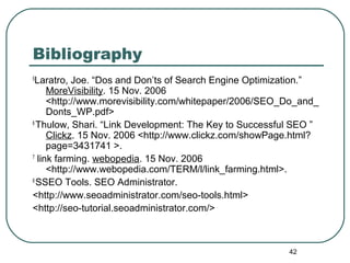 42
Bibliography
5
Laratro, Joe. “Dos and Don’ts of Search Engine Optimization.”
MoreVisibility. 15 Nov. 2006
<http://www.morevisibility.com/whitepaper/2006/SEO_Do_and_
Donts_WP.pdf>
6
Thulow, Shari. “Link Development: The Key to Successful SEO ”
Clickz. 15 Nov. 2006 <http://www.clickz.com/showPage.html?
page=3431741 >.
7
link farming. webopedia. 15 Nov. 2006
<http://www.webopedia.com/TERM/l/link_farming.html>.
8
SSEO Tools. SEO Administrator.
<http://www.seoadministrator.com/seo-tools.html>
<http://seo-tutorial.seoadministrator.com/>
 