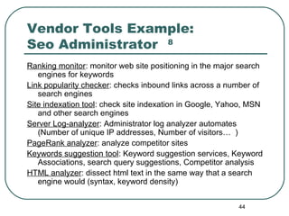 44
Vendor Tools Example:
Seo Administrator 8
Ranking monitor: monitor web site positioning in the major search
engines for keywords
Link popularity checker: checks inbound links across a number of
search engines
Site indexation tool: check site indexation in Google, Yahoo, MSN
and other search engines
Server Log-analyzer: Administrator log analyzer automates
(Number of unique IP addresses, Number of visitors… )
PageRank analyzer: analyze competitor sites
Keywords suggestion tool: Keyword suggestion services, Keyword
Associations, search query suggestions, Competitor analysis
HTML analyzer: dissect html text in the same way that a search
engine would (syntax, keyword density)
 