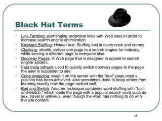 45
Black Hat Terms
 Link Farming: exchanging reciprocal links with Web sites in order to
increase search engine optimization
 Keyword Stuffing: Hidden text, Stuffing text in every nook and cranny
 Cloaking: stealth, deliver one page to a search engine for indexing
while serving a different page to everyone else.
 Doorway Pages: A Web page that is designed to appeal to search
engine spiders.
 Fast meta refresh: used to quickly switch doorway pages to the page
the user is supposed to see
 Code swapping: swap it on the server with the "real" page once a
position has been achieved. also sometimes done to keep others from
learning exactly how the page ranked well.
 Bait and Switch: Another technique combines word stuffing with "bait-
and-switch," which loads the page with a popular search word such as
sex, travel or antivirus, even though the word has nothing to do with
the site content.
 
