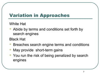 7
Variation in Approaches
White Hat
 Abide by terms and conditions set forth by
search engines
Black Hat
 Breaches search engine terms and conditions
 May provide short-term gains
 You run the risk of being penalized by search
engines
 