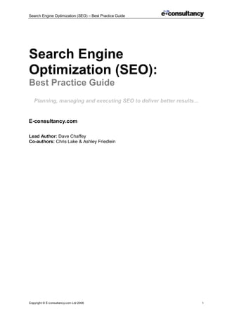 Search Engine Optimization (SEO) – Best Practice Guide
Copyright © E-consultancy.com Ltd 2006 1
Search Engine
Optimization (SEO):
Best Practice Guide
Planning, managing and executing SEO to deliver better results...
E-consultancy.com
Lead Author: Dave Chaffey
Co-authors: Chris Lake & Ashley Friedlein
 