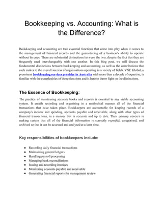 Bookkeeping vs. Accounting: What is
the Difference?
Bookkeeping and accounting are two essential functions that come into play when it comes to
the management of financial records and the guaranteeing of a business's ability to operate
without hiccups. There are substantial distinctions between the two, despite the fact that they are
frequently used interchangeably with one another. In this blog post, we will discuss the
fundamental distinctions between bookkeeping and accounting, as well as the contributions that
each makes to the overall success of organisations operating in a variety of fields. VNC Global, a
prominent bookkeeping services provider in Australia with more than a decade of expertise, is
familiar with the complexities of these functions and is here to throw light on the distinctions.
The Essence of Bookkeeping:
The practice of maintaining accurate books and records is essential to any viable accounting
system. It entails recording and organising in a methodical manner all of the financial
transactions that have taken place. Bookkeepers are accountable for keeping records of a
company's income and spending, accounts payable and receivable, along with other types of
financial transactions, in a manner that is accurate and up to date. Their primary concern is
making certain that all of the financial information is correctly recorded, categorised, and
archived so that it can be accessed and analysed at a later time.
Key responsibilities of bookkeepers include:
● Recording daily financial transactions
● Maintaining general ledgers
● Handling payroll processing
● Managing bank reconciliations
● Issuing and recording invoices
● Monitoring accounts payable and receivable
● Generating financial reports for management review
 