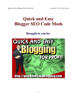 Quick and Easy Blogger SEO Code Mods       Copyright © 2011 Gary Calvert




             Quick and Easy
         Blogger SEO Code Mods
                          Brought to you by:




                                       1
 
