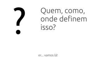 ?
Quem, como,
onde definem
isso?
er... vamos lá!
 