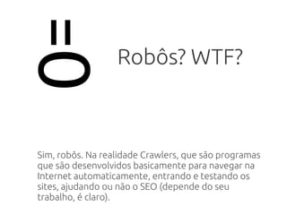 =O Robôs? WTF?
Sim, robôs. Na realidade Crawlers, que são programas
que são desenvolvidos basicamente para navegar na
Internet automaticamente, entrando e testando os
sites, ajudando ou não o SEO (depende do seu
trabalho, é claro).
 